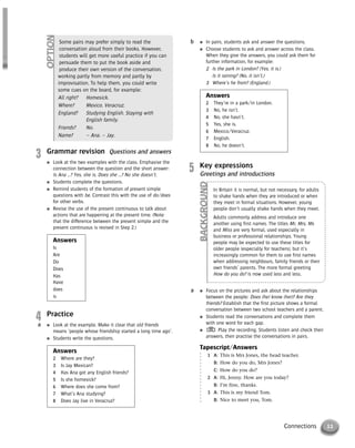 11Connections
3 Grammar revision Questions and answers
● Look at the two examples with the class. Emphasise the
connection between the question and the short answer:
Is Ana …? Yes, she is. Does she …? No she doesn’t.
● Students complete the questions.
● Remind students of the formation of present simple
questions with be. Contrast this with the use of do/does
for other verbs.
● Revise the use of the present continuous to talk about
actions that are happening at the present time. (Note
that the difference between the present simple and the
present continuous is revised in Step 2.)
Answers
Is
Are
Do
Does
Has
Have
does
is
4 Practice
● Look at the example. Make it clear that old friends
means ‘people whose friendship started a long time ago’.
● Students write the questions.
Answers
2 Where are they?
3 Is Jay Mexican?
4 Has Ana got any English friends?
5 Is she homesick?
6 Where does she come from?
7 What’s Ana studying?
8 Does Jay live in Veracruz?
a
● In pairs, students ask and answer the questions.
● Choose students to ask and answer across the class.
When they give the answers, you could ask them for
further information, for example:
2 Is the park in London? (Yes, it is.)
Is it raining? (No, it isn’t.)
3 Where’s he from? (England.)
Answers
2 They’re in a park/in London.
3 No, he isn’t.
4 No, she hasn’t.
5 Yes, she is.
6 Mexico/Veracruz.
7 English.
8 No, he doesn’t.
b
5 Key expressions
Greetings and introductions
● Focus on the pictures and ask about the relationships
between the people: Does (he) know (her)? Are they
friends? Establish that the first picture shows a formal
conversation between two school teachers and a parent.
● Students read the conversations and complete them
with one word for each gap.
● Play the recording. Students listen and check their
answers, then practise the conversations in pairs.
Tapescript/Answers
1 A: This is Mrs Jones, the head teacher.
B: How do you do, Mrs Jones?
C: How do you do?
2 A: Hi, Jenny. How are you today?
B: I’m fine, thanks.
3 A: This is my friend Tom.
B: Nice to meet you, Tom.
a
Some pairs may prefer simply to read the
conversation aloud from their books. However,
students will get more useful practice if you can
persuade them to put the book aside and
produce their own version of the conversation,
working partly from memory and partly by
improvisation. To help them, you could write
some cues on the board, for example:
All right? Homesick.
Where? Mexico. Veracruz.
England? Studying English. Staying with
English family.
Friends? No.
Name? – Ana. – Jay.
OPTION
In Britain it is normal, but not necessary, for adults
to shake hands when they are introduced or when
they meet in formal situations. However, young
people don’t usually shake hands when they meet.
Adults commonly address and introduce one
another using first names. The titles Mr, Mrs, Ms
and Miss are very formal, used especially in
business or professional relationships. Young
people may be expected to use these titles for
older people (especially for teachers), but it’s
increasingly common for them to use first names
when addressing neighbours, family friends or their
own friends’ parents. The more formal greeting
How do you do? is now used less and less.
BACKGROUND
© Cambridge University Press www.cambridge.org
Cambridge University Press
052161435X - Messages 3: Teacher’s Book
Meredith Levy Diana Goodey
Excerpt
More information
 