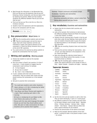 12 Unit 1
1 Key vocabulary Countries and nationalities
● Explain that the list contains both countries and
nationalities.
● Look at the example. Elicit sentences to demonstrate
the difference between Poland and Polish. For example,
I come from Poland. I’m Polish.
● Students find the matching pairs of words in the list and
write them under the two headings. Some words will be
new, but students should be able to guess the answers
by observing patterns in the formation of nationalities
that they know.
● Play the recording. Students listen and check their
answers.
● Point out the common endings for nationalities: -(i)an,
-ish and -ese. Draw attention to the exceptions in the
list: French and Greek.
● Note that although the USA (the United States of
America) is the official name of the country, it is very
commonly known as America.
● Play the recording again. Students listen and
repeat. Give special attention to the change of stress in
Italy – Italian, Canada – Canadian and Japan – Japanese.
Tapescript/Answers
Country Nationality
Poland Polish
Australia Australian
Italy Italian
France French
Argentina Argentinian
Britain British
Greece Greek
the USA American
Canada Canadian
Mexico Mexican
Spain Spanish
Japan Japanese
● Set the time limit and ask students to add to their lists.
They can work individually, in pairs or in small groups.
● Ask different students for their answers and write them
on the board. Answers could include: Brazil – Brazilian,
China – Chinese, Germany – German, India – Indian,
Ireland – Irish, Russia – Russian. Add any others that
have a special relevance for the students.
● Practise the pronunciation of the words on the board.
● Read out the example. Remind students of the third
person -s ending for verbs in the present simple (I come
– he comes).
c
b
a
● Read through the information in the Remember! box.
Point out that we use the expression How do you do?
following a formal introduction, and that we reply to this
by repeating the question. Make sure that students
recognise the difference between How do you do? and
How are you?
● Point out that we use This is (not He is or She is) to
introduce someone.
● Students match the expressions with the explanations.
● Discuss the translations with the class.
Answers 1 b 2 c 3 a
6 Key pronunciation Weak forms /ə/
● Play the recording while students read and listen.
● Play the recording again and ask the class to
repeat. Start with choral repetition and then ask
individuals to repeat. Give special attention to the
unstressed /ə/. Check the falling intonation that is usual
at the end of Wh- questions.
● You could continue this exercise by asking students to
practise the conversations from 5a in pairs.
7 Writing and speaking Meeting people
● Choose two students to read out the example
conversation.
● Elicit the answer to David’s last question (I’m from/I
come from …). Invite students to suggest how the
conversation could continue, for example:
B: I’m from England.
A: Do you live in London?
B: No, I don’t. I live in Manchester.
● In pairs, students write their own version of the
conversation. They can choose other names and they
should continue the conversation as in the example
above.
● Ask pairs to practise their conversation.
b
You could give students some other situations:
Karen Johnson is 15. She’s introducing her father
to her friend Suzanne Barry.
Tony Brown and Diana Thomas work together in
a bank. They’re greeting each other in the
morning.
Mr Harris is introducing his son Robert to Mrs
Carol Palmer who works at his office.
Discuss with the class what language the people
should use and how they should address each
other. Ask pairs to make conversations for these
situations and to practise them together.
OPTION
Grammar: Present continuous and present simple
Vocabulary: Countries and nationalities
Communicative tasks:
Describing nationality and where a person comes from
Talking about yourself and your friends
STEP2
© Cambridge University Press www.cambridge.org
Cambridge University Press
052161435X - Messages 3: Teacher’s Book
Meredith Levy Diana Goodey
Excerpt
More information
 