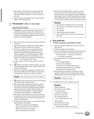 13Connections
● Focus on the photo and make sure students identify Ana
from Step 1.
● Ask them who the other people in the photo might be.
(The family that Ana is staying with in London.)
● Ask them to suggest one or two questions that they
could ask about the photo, for example, Who’s the
person on the right? Encourage students to use the
present continuous in some of their questions: What’s
Ana doing? Elicit answers. If the information is not
known at this stage, remind students of the expressions
I think … , I’m not sure and I don’t know.
● In pairs, students ask and answer questions about the
photo.
● Read the introduction. Ask the question, then play
the recording. With books closed, students listen for the
answer to the question.
● Ask them to identify the two adults on the right of the
photo. (Mr and Mrs Grant.) Ask students who the boy in
the background might be. (He’s their son, Charlie.)
Answer She’s thinking about her sister in Veracruz.
● Read out the six questions. Then play the recording
again while students listen and read.
● Help with any new vocabulary, for example, a piece of
toast and the Spanish word chilaquiles. In reference to
the sentence The Grants are talking about the weather
again, you may want to explain that the weather is a
common topic of conversation in England, probably
because the English weather is so unpredictable.
● Give students a few moments to look for the answers to
the questions in the text. Then choose different students
to ask and answer across the class. Encourage them to
answer in full sentences.
● As students give their answers, you could follow up with
further questions, for example:
– What do you usually have for breakfast?
– Do you sometimes have a hot chocolate?
– What’s Ana’s sister’s name? (Clara.)
– How’s Ana feeling? (Sad, homesick.)
c
b
a
● Contrast the two present tenses in questions 1 and 2
and in questions 3 and 4. Ask students to explain the
difference, in their own language if necessary. Make sure
they recognise that in 1 and 4 the questions are asking
about things that happen normally or all the time, while
in 2 and 3 they are asking about this particular morning.
Answers
1 She usually has chilaquiles and a hot chocolate.
2 She’s having a cup of coffee and a piece of toast.
3 No, she isn’t.
4 Yes, she does.
5 They’re talking about the weather.
6 She’s looking at the rain and she’s thinking about
her sister.
3 Key grammar
Present continuous and present simple
● Read out the two examples and elicit the full form of
Ana’s (Ana is).
● Students complete the explanations.
● You could substitute other subjects and elicit the correct
verb forms, for example, with sitting in the kitchen:
– Mr and Mrs Grant … are sitting in the kitchen.
– I … am sitting in the kitchen.
● Elicit negative sentences with different subjects, for
example:
– I’m not having breakfast.
– Ana isn’t eating chilaquiles.
– The Grants aren’t thinking about Veracruz.
– Ana doesn’t usually have toast for breakfast.
– The Grants don’t eat Mexican food.
● Remind students that adverbs of frequency (usually,
always etc.) often go with the present simple. These
adverbs go after the verb be, but before all other verbs.
Answers continuous, simple
● Students look for other examples in the text.
Answers
Present continuous
She’s having a cup of coffee …
It’s raining outside …
… the Grants are talking …
But Ana isn’t listening …
She’s looking at the rain …
… she’s thinking about her sister …
Present simple
Ana usually starts the day …
She always has breakfast …
… they talk about their plans for the day.
b
a
● Give students a few moments to consider what they
want to say about themselves or their favourite star.
Then invite different students to say their sentences to
the class.
● Read through the information about the use of capital
letters in the Remember! box.
2 Presentation What are they doing?
BACKGROUND
Chilaquiles are made from left-over tortillas (Mexican
pancakes made from corn flour). The tortillas are cut
up and cooked with layers of cheese, spicy sauce and a
range of other ingredients. Chilaquiles may be eaten at
any time, not only for breakfast.
© Cambridge University Press www.cambridge.org
Cambridge University Press
052161435X - Messages 3: Teacher’s Book
Meredith Levy Diana Goodey
Excerpt
More information
 