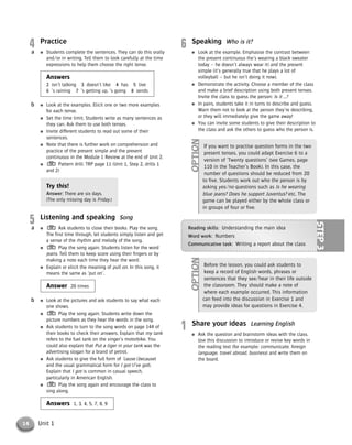 14 Unit 1
4 Practice
● Students complete the sentences. They can do this orally
and/or in writing. Tell them to look carefully at the time
expressions to help them choose the right tense.
Answers
2 isn’t talking 3 doesn’t like 4 has 5 live
6 ’s raining 7 ’s getting up, ’s going 8 sends
● Look at the examples. Elicit one or two more examples
for each tense.
● Set the time limit. Students write as many sentences as
they can. Ask them to use both tenses.
● Invite different students to read out some of their
sentences.
● Note that there is further work on comprehension and
practice of the present simple and the present
continuous in the Module 1 Review at the end of Unit 2.
● Pattern drill: TRP page 11 (Unit 1, Step 2, drills 1
and 2)
Try this!
Answer: There are six days.
(The only missing day is Friday.)
5 Listening and speaking Song
● Ask students to close their books. Play the song.
The first time through, let students simply listen and get
a sense of the rhythm and melody of the song.
● Play the song again. Students listen for the word
jeans. Tell them to keep score using their fingers or by
making a note each time they hear the word.
● Explain or elicit the meaning of pull on. In this song, it
means the same as ‘put on’.
Answer 20 times
● Look at the pictures and ask students to say what each
one shows.
● Play the song again. Students write down the
picture numbers as they hear the words in the song.
● Ask students to turn to the song words on page 144 of
their books to check their answers. Explain that my tank
refers to the fuel tank on the singer’s motorbike. You
could also explain that Put a tiger in your tank was the
advertising slogan for a brand of petrol.
● Ask students to give the full form of ’cause (because)
and the usual grammatical form for I got (I’ve got).
Explain that I got is common in casual speech,
particularly in American English.
● Play the song again and encourage the class to
sing along.
Answers 1, 3, 4, 5, 7, 8, 9
b
a
b
a
6 Speaking Who is it?
● Look at the example. Emphasise the contrast between
the present continuous (he’s wearing a black sweater
today – he doesn’t always wear it) and the present
simple (it’s generally true that he plays a lot of
volleyball – but he isn’t doing it now).
● Demonstrate the activity. Choose a member of the class
and make a brief description using both present tenses.
Invite the class to guess the person: Is it …?
● In pairs, students take it in turns to describe and guess.
Warn them not to look at the person they’re describing,
or they will immediately give the game away!
● You can invite some students to give their description to
the class and ask the others to guess who the person is.
If you want to practise question forms in the two
present tenses, you could adapt Exercise 6 to a
version of ‘Twenty questions’ (see Games, page
110 in the Teacher’s Book). In this case, the
number of questions should be reduced from 20
to five. Students work out who the person is by
asking yes/no questions such as Is he wearing
blue jeans? Does he support Juventus? etc. The
game can be played either by the whole class or
in groups of four or five.
OPTION
Before the lesson, you could ask students to
keep a record of English words, phrases or
sentences that they see/hear in their life outside
the classroom. They should make a note of
where each example occurred. This information
can feed into the discussion in Exercise 1 and
may provide ideas for questions in Exercise 4.
OPTION
Reading skills: Understanding the main idea
Word work: Numbers
Communicative task: Writing a report about the class
STEP3
1 Share your ideas Learning English
● Ask the question and brainstorm ideas with the class.
Use this discussion to introduce or revise key words in
the reading text (for example: communicate, foreign
language, travel abroad, business) and write them on
the board.
© Cambridge University Press www.cambridge.org
Cambridge University Press
052161435X - Messages 3: Teacher’s Book
Meredith Levy Diana Goodey
Excerpt
More information
 