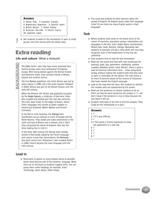 17Connections
Answers
2 Italian Italy 3 Canadian Canada
4 Argentinian Argentina 5 Spanish Spain
6 British Britain 7 Greek Greece
8 American the USA 9 French France
10 Japanese Japan
7
● Ask students to work on the translations in pairs or small
groups, and then discuss with the whole class.
● You could ask students for their opinions about the
spread of English. Do English words make their language
richer? Or are there too many English words in their
language?
Task
● Before students read, write on the board some of the
names of countries, population groups, nationalities and
languages in the text: Latin, Anglo-Saxon, Scandinavian,
British Isles, Celts, Romans, Vikings, Normandy. Ask
students to translate and say a little about the ones they
recognise. Give a brief explanation of any that are
unfamiliar.
● Give students time to read the text themselves.
● Read the text aloud and help with new vocabulary (for
example, gods, law, parliament, inhabitants, settlers,
invaded, defeated, battle, ruled, official). There is quite a
load of historical information here – move along fairly
briskly, without making the students feel that they have
to learn or remember all the details. The main thing is
for them to become aware of the mixture of influences
that have created the English language.
● Look at the map with the class. Ask students to identify
the invaders who are represented by the arrows.
● Read out the sentences or choose students to do so.
Point out that for some sentences the answer is ? (= we
don’t know if the sentence is true or false because the
text doesn’t tell us).
● Students look back at the text to find the answers. They
could do this individually or in pairs.
Answers
1 T
2 F It’s very difficult.
3 T
4 F She writes a French expression to show
her agreement to a new law.
5 T
6 T
7 ?
8 T
Life and culture What a mixture!
The Celts /kelts/, who may have come originally from
Eastern Europe, were once widespread throughout
Europe. After losing battles against the Roman Empire
and Germanic tribes, they survived mainly in Britain,
Ireland and northern France.
The first Roman expedition into Celtic Britain was led by
Julius Caesar in 55BC and a full-scale invasion followed
in AD43. Britain was part of the Roman Empire until the
early 5th century.
When the Romans left, Britain was gradually occupied
by the Anglo-Saxons, a collection of Germanic tribes
who invaded and settled over the next two centuries.
The Celts were driven to the edges of Britain, where
Celtic languages still survive as Gaelic (spoken in
Ireland and Scotland), Welsh (Wales) and Cornish
(Cornwall).
In the 9th to 11th centuries, the Vikings from
Scandinavia set up colonies in much of Europe and the
North Atlantic. They raided and made settlements in the
north and east of Britain and in Ireland, and in 1013
they conquered the whole of England. (See also the
Extra reading text in Unit 2.)
In the early 10th century the Vikings were already
settled in Normandy, adopting the French language
and culture. It was their descendants, the Normans
(the word comes from ‘Norsemen’), who invaded Britain
in 1066. French became the main language until the
14th century.
BACKGROUND
Lead in
● Brainstorm to gather as many English words as possible
which have become part of the students’ language. Write
them up on the board as students suggest them. You can
group them under headings, for example, Food,
Technology, Sport, Music, Other things.
© Cambridge University Press www.cambridge.org
Cambridge University Press
052161435X - Messages 3: Teacher’s Book
Meredith Levy Diana Goodey
Excerpt
More information
 