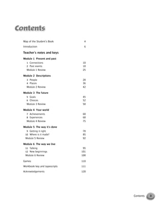 Map of the Student’s Book 4
Introduction 6
Teacher’s notes and keys
Module 1 Present and past
1 Connections 10
2 Past events 18
Module 1 Review 25
Module 2 Descriptions
3 People 28
4 Places 36
Module 2 Review 42
Module 3 The future
5 Goals 45
6 Choices 52
Module 3 Review 58
Module 4 Your world
7 Achievements 60
8 Experiences 68
Module 4 Review 75
Module 5 The way it’s done
9 Getting it right 78
10 Where is it made? 85
Module 5 Review 92
Module 6 The way we live
11 Talking 95
12 New beginnings 101
Module 6 Review 108
Games 110
Workbook key and tapescripts 111
Acknowledgements 120
3Contents
© Cambridge University Press www.cambridge.org
Cambridge University Press
052161435X - Messages 3: Teacher’s Book
Meredith Levy Diana Goodey
Frontmatter
More information
 