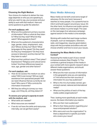 13                                 Messages and Media: Educating and Persuading



      Choosing the Right Medium                                   Mass Media Advocacy
      Your choice of a medium to deliver the mes-
      sage depends on who you are speaking to,                    Mass media can be both a tool and a target of
      what you want to say, your purpose and your                 advocacy. On the one hand, because it
      ability to work with that medium. Here are                  reaches so many people, it is a powerful tool to
      some questions to guide the selection:                      inform and build support around your issue. On
                                                                  the other hand, its influence over public opinion
      For each audience, ask:                                     and values makes it a prime target. The case
      • What are the audience’s primary sources                   on the next page of an advocacy campaign
         of information? Who or what do they listen               against sexism in the media is one example.
         to? What do they read? What do they
         watch? What appeals to them?                             Working with media that reach large numbers
                                                                  of people, such as newspapers, television,
      •   What are the audience’s characteristics
                                                                  radio, and magazines, requires good relation-
          (age, gender, class, employment, race,
                                                                  ships with the journalists and editors who will
          etc)? Where do they live? Work? What
                                                                  choose whether and how to cover your issues.
          languages do they speak? Do they read?
          Do they buy newspapers? Do they have                    Assessing the Mass Media in Your
          access to television and the internet? Do               Context6
          they listen to radio?
                                                                  Assessing the media is part of your overall
      •   What are their political views? Their jokes?            contextual analysis (See Chapter 7). This
          Expressions? Religious and cultural sensi-              combines a general analysis of the media in
          tivities? Are there differences based on                your context with more specific research about
          race, age, gender and other factors?                    different media organizations, and should
                                                                  answer these questions:
      For each medium, ask:
                                                                  •   What are the main sources of information
      • How do we access this medium as advo-
                                                                      in the geographic area you are operating
         cates? Will it cost money? Will we need
                                                                      in? And what are the main sources of
         assistance from specialized people? Will
                                                                      information for your key audiences?
         we need influence that we currently do not
         have? Who owns it? Who controls the                      •   What is the mix of privately-owned, gov-
         information it transmits?                                    ernment-owned, national and international
                                                                      media?
      •   Will they be willing to convey our mes-
          sage, and if they do, will they distort it?             •   What are the politics of each of the key
                                                                      media outlets (organizations)?
      To assess your group’s capacity to work
      with the medium, ask:                                       Then, looking more specifically at each media
      • What skills are needed?                                   source, the basic information you need is:
      •   What resources are needed?                              •   Who are their main audiences?
      •   If we do not have the skills and resources              •   What is their likely position regarding your
          internally, can we get them easily?                         issue and proposed solution?
                                                                  •   Who owns and runs the organization? Is
                                                                      there a department or specific journalist
                                                                      who covers your issue?


240                                 The Action Guide for Advocacy and Citizen Participation
 