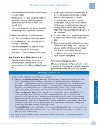 Messages and Media: Educating and Persuading
                                                                                                                      13
•   Which individuals inside the media may be                    2. Based on your contextual assessment of
    possible allies?                                                the media, develop a hierarchy of those
•   What are the coverage options? (Articles,                       who are most important to contact.
    editorials, columns, political cartoons,                     3. For the top news agencies, establish
    letters to the editor, op-eds, radio talk                       relationships with journalists and editors.
    shows, etc?)                                                    For the more sympathetic ones, the rela-
•   How much advance time (hours, days) is                          tionship should enable you to regularly
    needed to get each option into the media?                       inform the media staff about the progress of
                                                                    the campaign.
Through observation you can also assess:                         4. For each agency and audience, know what
• how often and how your issue is covered;                          is considered “newsworthy.” (See page
                                                                    ###.)
•   the likelihood that your message will be
    covered or distorted;                                        5. Track news coverage and public opinion on
                                                                    relevant matters. Keep press clippings so
•   who is held responsible for your issue;
                                                                    you can see how the issue is portrayed
•   whether solutions are presented;                                over time and in different sources.
•   what kinds of people write and are quoted.                   6. Look out for upcoming events where your
                                                                    issue might be highlighted.
Key Steps in Mass Media Advocacy
1. Develop a list of names, addresses and                        Networking with Journalists
   phone numbers for the different news
                                                                 This task varies depending on where you are
   organizations, their editors and key journal-
                                                                 operating. In Zimbabwe where leading press is
   ists.
                                                                 government-owned, NGOs usually have to

                                             Challenges Journalists Face

    “Members of the media face many challenges, including:
     • Partisan control of the press is a problem around the world. Governments usually have some
       way of exerting pressure on the media. Sometimes the control is very direct. For example, in
       Indonesia, . . . [g]overnment often asks newspapers to censor what they write. In other countries,
       government controls what happens through strict licensing laws. In Malaysia the newspapers,




                                                                                                                           DOING ADVOCACY
       magazines, and printing presses must renew their operating licenses yearly. Malaysian media
       organizations that are critical of the government have trouble renewing their licenses.
     • Private media ownership can also jeopardize the freedom of the press, especially when the
       media is owned by large corporations. A daily newspaper in China experienced this kind of
       corporate control when a group of Malaysian businesspeople with interests in the sugar industry
       bought the Hong-Kong based South China Morning Post. The businesspeople wanted to sell their
       sugar to lucrative Chinese markets and put their business interests first. They changed the editorial
       board of the newspaper, and hired new reporters. Activists reported that the paper subsequently
       became more hesitant in covering human rights issues.
     • Threats of libel suits can limit what the media and individual journalists say. In most countries, an
       individual who feels defamed has the right to sue for libel. Even if the newspaper or station is in the
       right, defending it can be costly.”

    From Making the Most of the Media: Tools for Human Rights Groups Worldwide. Center for Sustainable Human Rights
    Action, 2001, pp 12-13.




                                  The Action Guide for Advocacy and Citizen Participation                              241
 