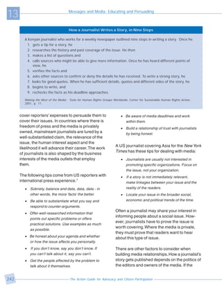 13                                    Messages and Media: Educating and Persuading



                                      How a Journalist Writes a Story, in Nine Steps

        A Kenyan journalist who works for a weekly newspaper outlined nine steps in writing a story. Once he
         1. gets a tip for a story, he
         2. researches the history and past coverage of the issue. He then
         3. makes a list of questions and
         4. calls sources who might be able to give more information. Once he has heard different points of
            view, he
         5. verifies the facts and
         6. asks other sources to confirm or deny the details he has received. To write a strong story, he
         7. looks for good quotes. When he has sufficient details, quotes and different sides of the story, he
         8. begins to write, and
         9. rechecks the facts as his deadline approaches.

        Making the Most of the Media: Tools for Human Rights Groups Worldwide, Center for Sustainable Human Rights Action.
        2001, p. 11.



      cover reporters’ expenses to persuade them to                      • Be aware of media deadlines and work
      cover their issues. In countries where there is                      within them.
      freedom of press and the media is privately                        • Build a relationship of trust with journalists
      owned, mainstream journalists are lured by a                         by being honest.
      well-substantiated claim, the relevance of the
      issue, the human interest aspect and the
                                                                      A US journalist covering Asia for the New York
      likelihood it will advance their career. The work
                                                                      Times has these tips for dealing with media:
      of journalists is also shaped by the business
      interests of the media outlets that employ                         • Journalists are usually not interested in
      them.                                                                promoting specific organizations. Focus on
                                                                           the issue, not your organization.
      The following tips come from US reporters with                     •   If a story is not immediately relevant,
      international press experience.7                                       make linkages between your issue and the
        • Sobriety, balance and data, data, data - in                        reality of the readers.
          other words, the more ‘facts’ the better.                      • Locate your issue in the broader social,
        •   Be able to substantiate what you say and                       economic and political trends of the time.
            respond to counter-arguments.
                                                                      Often a journalist may share your interest in
        • Offer well-researched information that
                                                                      informing people about a social issue. How-
          points out specific problems or offers
                                                                      ever, journalists have to prove the issue is
          practical solutions. Use examples as much
                                                                      worth covering. Where the media is private,
          as possible.
                                                                      they must prove that readers want to hear
        • Be honest about your agenda and whether                     about this type of issue.
          or how the issue affects you personally.
        •   If you don’t know, say you don’t know. If                 There are other factors to consider when
            you can’t talk about it, say you can’t.                   building media relationships. How a journalist’s
        • Get the people affected by the problem to                   story gets published depends on the politics of
          talk about it themselves.                                   the editors and owners of the media. If the


242                                   The Action Guide for Advocacy and Citizen Participation
 