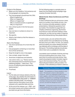 13                               Messages and Media: Educating and Persuading



      Content of the Release                                    On the following page is a sample press re-
      • Make sure the headline, first sentence and              lease from the Supermarket campaign orga-
        first paragraph are newsworthy.                         nized by Christian Aid (UK).
      •   The first paragraph should have the 5 Ws:
          - What is happening?                                  Media Events: News Conferences and Press
          - When is it happening?                               Briefings
          - Where is it happening?                              A news conference lets you announce a news
          - Who is involved and who is speaking?                story to a number of journalists at once. Usu-
          - Why is it important?                                ally, it involves articulate speakers making
                                                                presentations, followed by questions from
      •   Use a direct quote in the first two para-
                                                                journalists. The checklist on page ### can
          graphs.
                                                                simplify conference organizing. But first be
      •   Use one fact or numbers to show it is                 sure that your story warrants holding a news
          important.                                            conference, as they can be costly to organize,
      •   Be specific.                                          and will be disheartening if few people attend.
      •   Attach a fact sheet so that the release is
          not too long.                                          In some cases, you can achieve the same
                                                                results and be more cost effective by handling
      Style of the Release                                      the story from your office. For this, you need to
      • Use short sentences of no more than 25                  send journalists your press release and brief-
         words.                                                 ing materials with an embargo until the date of
                                                                the launch. The briefing materials should also
      •   Use paragraphs containing no more than
                                                                inform them who is available for interview.
          two to three sentences.
      •   Keep the length to one or two pages.                  Journalists cover hundreds of stories and may
      •   Use a simple, jargon-free style.                      not know anything about your issue. If you
      •   Avoid lots of adjectives and adverbs.                 want them to produce accurate stories, they
                                                                need to be properly briefed. Consider organiz-
      •   Use active verbs, e.g. “Twelve women
                                                                ing an informal press briefing. This can also
          who witnessed and survived the horrors of
                                                                help build good relations with journalists. For
          trafficking testified...” rather than: “The
                                                                example, invite selected journalists to attend a
          horrors of trafficking were described by
          twelve women.”
                                                                        Practicing a Press Release in Ghana
      •   Proofread.
                                                                 Draft - “The population of Ghana doubled in nine
      Layout                                                     years. This has put a strain on all economic
      • Put the date and release details at the top              resources. There are inadequate health services,
                                                                 water supplies, and food to meet the growing
         of the page. Say whether the information is
                                                                 numbers. A big factor is escalating teen pregnancy.
         “FOR IMMEDIATE RELEASE” or “EMBAR-                      A thousand women from around the country are
         GOED FOR RELEASE.” An embargo                           meeting to discuss how better family planning
         means that the information must not be                  services can halt this dangerous trend.”
         released until a specified date and time.
                                                                 Rewrite - “A thousand women from across the
      •   At the end of the release, put - END - and
                                                                 country gathered in Accra today to devise solutions
          list contact names and numbers where the               to Ghana’s escalating population growth....”
          journalist can get more information.

244                               The Action Guide for Advocacy and Citizen Participation
 