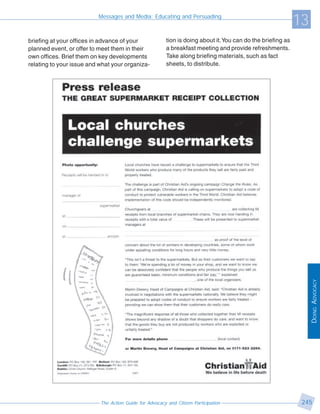 Messages and Media: Educating and Persuading
                                                                                                              13
briefing at your offices in advance of your              tion is doing about it. You can do the briefing as
planned event, or offer to meet them in their            a breakfast meeting and provide refreshments.
own offices. Brief them on key developments              Take along briefing materials, such as fact
relating to your issue and what your organiza-           sheets, to distribute.




                                                                                                                   DOING ADVOCACY




                           The Action Guide for Advocacy and Citizen Participation                             245
 