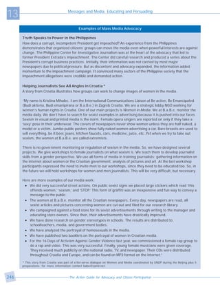 13                                    Messages and Media: Educating and Persuading



                                              Examples of Mass Media Advocacy

      Truth Speaks to Power in the Philippines
      How does a corrupt, incompetent President get impeached? An experience from the Philippines
      demonstrates that organized citizens’ groups can move the media even when powerful interests are against
      change. The Philippine Center for Investigative Journalism was at the heart of the advocacy that led to
      former President Estrada’s impeachment. The Center did careful research and produced a series about the
      President’s corrupt business practices. Initially, their information was not carried by most major
      newspapers due to political pressure. But as discontent and advocacy expanded, the information added
      momentum to the impeachment campaign. It convinced many sectors of the Philippine society that the
      impeachment allegations were credible and demanded action.

      Helping Journalists See All Angles in Croatia *
      A story from Croatia illustrates how groups can work to change images of women in the media.

      “My name is Kristina Mihalec. I am the International Communications Liaison at Be active, Be Emancipated
      (Budi aktivna, Budi emanipirana or B.a.B.e.) in Zagreb Croatia. We are a strategic lobby NGO working for
      women’s human rights in Croatia. One of our main projects is Women in Media. We at B.a.B.e. monitor the
      media daily. We don’t have to search for sexist examples in advertising because it is pushed into our faces.
      Sexism in visual and printed media is the norm. Female opera singers are reported on only if they take a
      ‘sexy’ pose in their underwear. The covers of newspapers never show women unless they are half naked, a
      model or a victim. Jumbo public posters show fully naked women advertising a car. Bare breasts are used to
      sell everything, be it beer, jeans, kitchen faucets, cars, medicine, juice, etc. Yet when we try to take out
      sexism, the women at B.a.B.e. are called extremists.

      There is no government monitoring or regulation of sexism in the media. So, we have designed several
      projects. We give workshops to female journalists on what sexism is. We teach them to develop journalist
      skills from a gender perspective. We use all forms of media in training journalists: gathering information on
      the internet about women or the Croatian government, analysis of pictures and art. At the last workshop
      participants expressed the need to invite men to our workshops, since they need to be educated too. So, in
      the future we will hold workshops for women and men journalists. This will be very difficult, but necessary.

      Here are more examples of our media work:
       • We did very successful street actions. On public sexist signs we placed large stickers which read ‘this
          offends women,’ ‘sexism,’ and ‘STOP.’ This form of graffiti was an inexpensive and fun way to convey a
          message to the public.
       • The women at B.a.B.e. monitor all the Croatian newspapers. Every day, newspapers are read, all
          sexist articles and pictures concerning women are cut out and filed for our research library.
       • We campaigned against a food store for its sexist advertisements through writing to the manager and
          educating store owners. Since then, their advertisements have drastically improved.
       • We have done research on gender stereotypes in schools. The results are distributed to
          schoolteachers, media, and government bodies.
       • We have analyzed the portrayal of homosexuals in the media.
       • We have published two booklets on the portrayal of women in Croatian media.
       • For the 16 Days of Activism Against Gender Violence last year, we commissioned a female rap group to
          do a rap and video. This was very successful. Finally, young female musicians were given coverage.
          They received much publicity on the national radio, TV, and newspaper. Their CDs were distributed
          throughout Croatia and Europe, and can be found on MP3 format on the internet.”

      * This story from Croatia was part of a list-serve dialogue on Women and Media coordinated by UNDP during the Beijing plus 5
      preparations; for more information contact babe@zamir.net.



246                                    The Action Guide for Advocacy and Citizen Participation
 