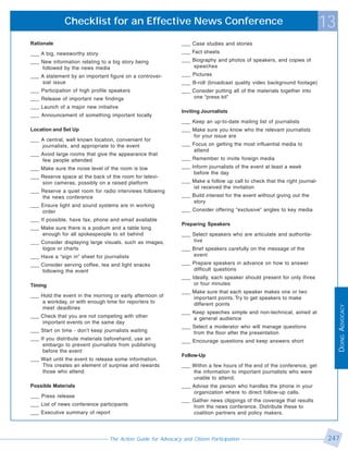 Checklist for an Effective News Conference                                                                    13
Rationale                                                      ___ Case studies and stories
___ A big, newsworthy story                                    ___ Fact sheets
___ New information relating to a big story being              ___ Biography and photos of speakers, and copies of
    followed by the news media                                     speeches
___ A statement by an important figure on a controver-         ___ Pictures
    sial issue                                                 ___ B-roll (broadcast quality video background footage)
___ Participation of high profile speakers                     ___ Consider putting all of the materials together into
___ Release of important new findings                              one “press kit”
___ Launch of a major new initiative
                                                               Inviting Journalists
___ Announcement of something important locally
                                                               ___ Keep an up-to-date mailing list of journalists
Location and Set Up                                            ___ Make sure you know who the relevant journalists
                                                                   for your issue are
___ A central, well known location, convenient for
    journalists, and appropriate to the event                  ___ Focus on getting the most influential media to
                                                                   attend
___ Avoid large rooms that give the appearance that
    few people attended                                        ___ Remember to invite foreign media
___ Make sure the noise level of the room is low               ___ Inform journalists of the event at least a week
                                                                    before the day
___ Reserve space at the back of the room for televi-
    sion cameras, possibly on a raised platform                ___ Make a follow up call to check that the right journal-
                                                                   ist received the invitation
___ Reserve a quiet room for radio interviews following
    the news conference                                        ___ Build interest for the event without giving out the
                                                                   story
___ Ensure light and sound systems are in working
    order                                                      ___ Consider offering “exclusive” angles to key media
___ If possible, have fax, phone and email available
                                                               Preparing Speakers
___ Make sure there is a podium and a table long
    enough for all spokespeople to sit behind                  ___ Select speakers who are articulate and authorita-
___ Consider displaying large visuals, such as images,             tive
    logos or charts                                            ___ Brief speakers carefully on the message of the
___ Have a “sign in” sheet for journalists                         event
___ Consider serving coffee, tea and light snacks              ___ Prepare speakers in advance on how to answer
    following the event                                            difficult questions
                                                               ___ Ideally, each speaker should present for only three
Timing                                                              or four minutes
                                                               ___ Make sure that each speaker makes one or two
___ Hold the event in the morning or early afternoon of            important points. Try to get speakers to make
    a workday, or with enough time for reporters to                different points




                                                                                                                                 DOING ADVOCACY
    meet deadlines
                                                               ___ Keep speeches simple and non-technical, aimed at
___ Check that you are not competing with other                    a general audience
    important events on the same day
                                                               ___ Select a moderator who will manage questions
___ Start on time - don’t keep journalists waiting                 from the floor after the presentation
___ If you distribute materials beforehand, use an             ___ Encourage questions and keep answers short
     embargo to prevent journalists from publishing
     before the event
                                                               Follow-Up
___ Wait until the event to release some information.
    This creates an element of surprise and rewards            ___ Within a few hours of the end of the conference, get
    those who attend                                               the information to important journalists who were
                                                                   unable to attend.
Possible Materials                                             ___ Advise the person who handles the phone in your
                                                                   organization where to direct follow-up calls.
___ Press release
                                                               ___ Gather news clippings of the coverage that results
___ List of news conference participants                           from the news conference. Distribute these to
___ Executive summary of report                                    coalition partners and policy makers.




                                 The Action Guide for Advocacy and Citizen Participation                                     247
 