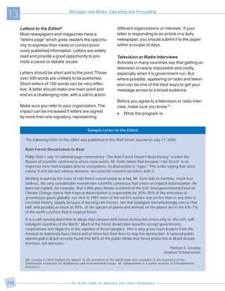 13                                      Messages and Media: Educating and Persuading



      Letters to the Editor9                                               different organizations or interests. If your
      Most newspapers and magazines have a                                 letter is responding to an article in a daily
      “letters page” which gives readers the opportu-                      newspaper, you should submit it to the paper
      nity to express their views or correct previ-                        within a couple of days.
      ously published information. Letters are widely
      read and provide a good opportunity to pro-                          Television or Radio Interviews
      mote a cause or debate issues.                                       Activists in many countries say that getting on
                                                                           television is nearly impossible and costly,
      Letters should be short and to the point. Those                      especially when it is government-run. But
      over 500 words are unlikely to be published.                         where possible, appearing on radio and televi-
      Short letters of 100 words can be very effec-                        sion can be one of the best ways to get your
      tive. A letter should make one main point and                        message across to a broad audience.
      end on a challenging note, with a call to action.
                                                                           Before you agree to a television or radio inter-
      Make sure you refer to your organization. The                        view, make sure you know10 :
      impact can be increased if letters are signed
                                                                           •   What the program is.
      by more than one signatory, representing


                                                     Sample Letter to the Editor

         The following letter to the editor was published in the Wall Street Journal on July 17, 2000.

         Rain Forest Devastation Is Real

         Philip Stott’s July 10 editorial-page commentary “The Rain Forest Doesn’t Need Saving” creates the
         illusion of scientific controversy where none exists. Mr. Stott claims that because “rain forest” is an
         imprecise term that includes diverse ecosystems, its destruction is “hype.” This is like saying that since
         cancer is not one but various diseases, we need not concern ourselves with it.

         Wishing to portray the issue of rain forest conservation as a fad, Mr. Stott fails to mention, much less
         address, the very considerable mainstream scientific consensus that exists on tropical deforestation. He
         does not explain, for example, that 2,000-plus climate scientists of the U.N. Intergovernmenal Panel on
         Climate Change concur that tropical deforestation is responsible for 20%-30% of the emissions of
         greenhouse gases globally; nor that in 1997 more of the earth’s surface was on fire than in any time in
         recorded history, largely because of burning rain forests; nor that biologists overwhelmingly concur that
         half, and possibly as much as 90%, of the species of plants and animals on the planet are in the 6%-7%
         of the earth’s surface that is tropical forest.

         It is a self-serving distortion to allege that concern with forest destruction arises only in “the rich, self-
         indulgent countries of the North.” Much of the forest devastation benefits corrupt governments,
         corporations and oligarchs at the expense of forest peoples. This is why grass-roots leaders from the
         Amazon to Indonesia have risked and at times lost their lives to stop the destruction. A national public
         opinion poll in Brazil recently found that 88% of the public thinks that forest protection in Brazil should
         increase, not decrease.
                                                                                                     Thomas E. Lovejoy
                                                                                                 Stephan Schwartzman
         (Mr. Lovejoy is chief biodiversity adviser to the president of the World Bank and counselor to the Secretary of the
         Smithsonian Institution for Biodiversity and Environmental Issues; Mr. Schwartzman is a senior scientist of Environmental
         Defense.)




248                                      The Action Guide for Advocacy and Citizen Participation
 