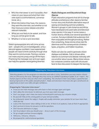 Messages and Media: Educating and Persuading
                                                                                                                   13
•     Who the interviewer is and if possible, their            Radio Dialogues and Educational Soap
      views on your issue and what their inter-                Operas
      view style is (confrontational, conversa-                Public education programs that aim to change
      tional, etc.).                                           attitudes and behavior often depict a familiar
•     What information they have, the reasons                  human story and illustrate alternative ways of
      they want the interview, and whether or not              seeing and resolving common problems.
      they have your press release and other                   Women’s groups in Latin America and Africa
      relevant materials.                                      have developed and used radio and television
                                                               soap operas in this way. In some cases a
•     What you are likely to be asked, and how
                                                               human drama unfolds over several episodes of
      long you will be given to talk.
                                                               a series. Surveys indicate that audiences find
•     Whether it is live or pre-recorded.                      them enjoyable and thought provoking. Rather
                                                               than preaching, these stories show real life
Select spokespeople who will come across                       dilemmas and the consequences of stereo-
well -- people who are knowledgeable, articu-                  types, prejudice, and hidden injustices.
late and appear confident. Less experienced
people will need to think carefully through what               Radio can also be used to generate citizen
they want to communicate. Facing a camera                      dialogue and debate. Call-in shows allow
can make anyone jumpy and go off the topic.                    listeners to comment and debate indirectly with
Practicing the message over and over again                     one another about issues. Many citizen educa-
can help the speaker avoid getting diverted.                   tion initiatives combine radio with structured
                                                               face-to-face discussion to deepen the learning.


                                       Preparing for Television Interviews

    Selecting speakers for live programs on television and radio is tricky. Sometimes you may choose citizens
    who are affected by the issue. Although they may not be as confident speaking in public as an “expert”, the
    human aspects of their story are often more compelling. The emotion in their story makes a powerful and
    lasting impression on the public and policymakers. Radio and television interviews also give constituents an
    opportunity to learn new skills and gain confidence.

    Preparing for Television Interviews11




                                                                                                                        DOING ADVOCACY
     • Focus on one main message and come back to that message again and again.
     • Don’t allow the interviewer to sidetrack you from your main message.
     • Don’t use jargon, don’t make too many technical points and keep your answers simple.
     • Be yourself. Rely on the strong points of your own personality.
     • Be enthusiastic about the subject. People will usually remember your passion for an issue more than
        what you say.
     • Look at the interviewer when talking to him or her. If there is an audience, look at them if appropriate.
     • Don’t pretend to know the answers to all the questions.
     • Don’t become defensive or angry.
     • Ask the producer what you should wear -- dress is part of the message.
     • Sit up straight and lean forward slightly.
     • Rehearse, rehearse, rehearse.
     • Be prepared for confrontational questions.



                                 The Action Guide for Advocacy and Citizen Participation                            249
 