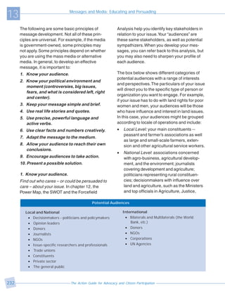 13                                Messages and Media: Educating and Persuading



      The following are some basic principles of                Analysis help you identify key stakeholders in
      message development. Not all of these prin-               relation to your issue. Your “audiences” are
      ciples are universal. For example, if the media           these same stakeholders, as well as potential
      is government-owned, some principles may                  sympathizers. When you develop your mes-
      not apply. Some principles depend on whether              sages, you can refer back to this analysis, but
      you are using the mass media or alternative               you may also need to sharpen your profile of
      media. In general, to develop an effective                each audience.
      message, it is important to:
      1. Know your audience.                                    The box below shows different categories of
                                                                potential audiences with a range of interests
      2. Know your political environment and
                                                                and perspectives. The particulars of your issue
         moment (controversies, big issues,
                                                                will direct you to the specific type of person or
         fears, and what is considered left, right
                                                                organization you want to engage. For example,
         and center).
                                                                if your issue has to do with land rights for poor
      3. Keep your message simple and brief.                    women and men, your audiences will be those
      4. Use real life stories and quotes.                      who have influence and interest in land issues.
      5. Use precise, powerful language and                     In this case, your audiences might be grouped
         active verbs.                                          according to locale of operations and include:
      6. Use clear facts and numbers creatively.                •   Local Level: your main constituents --
                                                                    peasant and farmer’s associations as well
      7. Adapt the message to the medium.
                                                                    as large and small-scale farmers, exten-
      8. Allow your audience to reach their own                     sion and other agricultural service workers.
         conclusions.
                                                                •   National Level: associations concerned
      9. Encourage audiences to take action.                        with agro-business, agricultural develop-
      10. Present a possible solution.                              ment, and the environment; journalists
                                                                    covering development and agriculture;
      1. Know your audience.                                        politicians representing rural constituen-
      Find out who cares – or could be persuaded to                 cies; decisionmakers with influence over
      care – about your issue. In chapter 12, the                   land and agriculture, such as the Ministers
      Power Map, the SWOT and the Forcefield                        and top officials in Agriculture, Justice,

                                                Potential Audiences

         Local and National                                         International
          • Decisionmakers - politicians and policymakers            • Bilaterals and Multilaterals (the World
          • Opinion leaders                                             Bank, etc.)
          • Donors                                                   • Donors
          • Journalists                                              • NGOs
          • NGOs                                                     • Corporations
          • Issue-specific researchers and professionals             • UN Agencies
          • Trade unions
          • Constituents
          • Private sector
          • The general public



232                               The Action Guide for Advocacy and Citizen Participation
 