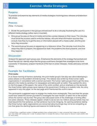 13                                      Exercise: Media Strategies

      Purpose
      To practice and examine key elements of media strategies involving press releases and television
      talk shows.

      Process
      (Time: 1½ hours)

      1. Divide the participants in two groups and ask each to do a role play illustrating the use of a
      different media strategy (either real or invented).
      •   One group focuses on the print media and writes a press release on their issue. The role play
          must show the process used to write the release, who and what information sources they
          consult, how they try to get the story or information placed with a media outlet, and the prob-
          lems they encounter.
      •   The second group focuses on appearing on a television show. The role play must show the
          steps they take to prepare, the appearance itself, the problems the show presents, and how
          they respond.

      Discussion
      Analyze the approach each group uses. Emphasize the elements of the strategy that worked and
      those that did not. Identify ways that the group could have changed their strategies to be more
      successful. If necessary, prepare handouts of the tips on press releases, media advocacy and talk
      shows.

      Example for Facilitators
      Print media
      In an Asian training-of-trainers workshop, the print media group’s role play was about developing a
      press release on the problem of bride burning*. The release was written by three human rights
      organizations in consultation with a woman journalist. The human rights groups tried to get the story
      placed in the media by sending it to newspapers and talking with an editor. They wanted the story
      on the first pages of the papers, the name of the victim omitted, and an emphasis on the demands
      the three human rights groups were making of the government. Ending on a realistic note, the story
      appeared in only one paper, on the last page and it mentioned the victim’s name.

      The participants suggested ways to engage the media more strategically. They said that the groups
      could have asked the woman journalist to investigate the case herself, or taken her to the location
      where the woman was burned. The group also discussed some of the challenges of writing effec-
      tive press releases. Press releases appear simple to do but are not. Editors and journalists may not
      read beyond the first sentence, so that sentence has to be intriguing. An opening sentence stating
      that three human rights organizations are concerned about burnings may not be as compelling as
      one that gives the startling figures and reasons for bride burning.


      * In South Asia, a significant number of alleged accidents have surfaced where it is later uncovered that in-laws and husbands
      burn new brides with cooking fuel in order to pressure them to increase the dowry or have cause for divorce to seek another wife
      for more dowry.




250                                      The Action Guide for Advocacy and Citizen Participation
 