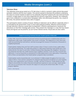 Media Strategies (cont.)                                                      13
Television Show
The television show group acted out a TV talk show in which a women’s rights activist discussed
domestic violence and the court system. The activist wanted to illustrate the problems underlying
the case of a woman beaten to death by her politically influential husband who was tried and found
innocent. A legal expert on the show supported the activist’s arguments. However, the moderator
gave more credence to a conservative newspaper editor who dismissed the points. As a result of
the show, the activist received many calls of support.

The participants raised a variety of issues. Getting on television can be difficult, especially when it
is controlled by the government. Even in more open political contexts, effective communication
through television requires a great deal of preparation. Effective spokespersons maneuver the
discussion so that their message gets across. They present the message in a way that has impact.
Facts and figures can be powerful, as can human interest stories. Visual aids are also useful.



                         Radio Promoting Common Ground: Studio Ijambo in Burundi

  In May 1995, Search for Common Ground and Common Ground Productions established Burundi’s first
  independent radio studio, Studio Ijambo (‘wise words’ in Kirundi). This happened at a time when hate
  radio was promoting fear and mistrust, and had encouraged the massacre of hundreds of thousands in
  neighboring Rwanda.

  Studio Ijambo employs Hutu and Tutsi staff to produce about 15 hours a week of news, public affairs,
  and cultural programming. The studio also produces a radio drama featuring a Hutu family and a Tutsi
  family who live next door to each other. Entitled Umubanyi Niwe Muryango (Our Neighbors, Ourselves),
  the production describes the conflict between these neighbors and how, in the end, they reconcile their
  differences. A survey found that an estimated 87% of Burundians listen to the radio drama. It found that
  82% of those surveyed believe that Studio Ijambo’s programs help reconciliation.

  Studio Ijambo reaches beyond Burundi, to an estimated 12 million people throughout the Great Lakes
  region in Africa. It has earned a reputation for unbiased reporting and its broadcasts are used regularly
  by other news organizations such as Reuters, the BBC, and Voice of America. Studio Ijambo has also
  helped to decentralize the media in Burundi and build local capacity for news coverage. Studio Ijambo
  was seen as so innovative that it became the subject of a story by the United States ABC-TV news
  program Nightline.




                                                                                                                   DOING ADVOCACY
  Source: www.sfcg.org




                               The Action Guide for Advocacy and Citizen Participation                         251
 