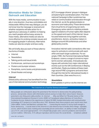 13                                   Messages and Media: Educating and Persuading



      Alternative Media for Citizen                                 (ICT) to engage citizens’ groups in dialogue
      Outreach and Education                                        and planning for coordinated action. The Inter-
                                                                    national Campaign to Ban Landmines has
      With the mass media, communication is usu-                    relied on communication and education through
      ally in one direction, thus less controllable and             the internet, as do the global protests on
      measurable. Without two-way dialogue, you do                  economic and trade policy. These demonstrate
      not know how the message is received and                      that virtual forms of organizing can work.
      whether recipients will take action for or                    Emergency action alerts to mobilize protests
      against your advocacy. In addition to helping                 against violations of human rights often depend
      you reach people without easy access to                       on the speed and reach of the internet. Issue-
      mass media, alternative media can also be                     focused listserves bring together activists,
      more effective for probing complex issues and                 practitioners, donors, and policy makers in
      for engaging people in advocacy. Alternative                  dialogue around UN conferences and other
      media can also be simpler and less costly.                    global policy events.

      We will briefly discuss each of these alterna-                Innovative internet-radio connections offer new
      tive forms of media:                                          ways for activists to communicate with each
      • Internet                                                    other and reach larger audiences. For ex-
                                                                    ample, FIRE, the Feminist International Radio
      •   Newsletters
                                                                    Endeavor, covers a range of concerns impor-
      • Talking points and issue briefs                             tant to women advocates. It broadcasts dia-
      • Conferences, seminars and workshops                         logues with activists from major international
      • Posters and bumper stickers                                 events such as the UN Conferences in Beijing
                                                                    and Durban. Radio journalists at these meet-
      • Pamphlets, comic books and photonovels
                                                                    ings record FIRE’s programs and send them
      • Street theater and songs                                    through the internet for rebroadcast locally in
                                                                    their countries. (See www.fire.or.cr.)
      Internet
      Global policy advocacy has benefited from the                 Newsletters
      use of international communication technology                 Brief updates in print or via the internet are

                                      The Internet as a Tool for Democratization?

          Many people are enthusiastic about the potential of the Internet to democratize the policymaking
          process, and provide citizens with information and an avenue to make their voices heard. However,
          potential is one thing and reality another. In Internet . . . Why and What For? Ricardo Gomez of the
          International Development Research Centre (IDRC) of Canadaand Juliana Martinez of Costa Rica’s
          Fundacion Acceso, looked at the experiences of about 50 IDRC-funded information and communication
          technology (ICT) projects in Costa Rica since 1997. Between them these projects were worth more than
          CA$4 million. Gomez and Martinez conclude that “... Connecting the masses is not by itself enough to
          foster democracy... a social vision of the Internet in Latin America has to involve three things: equitable
          access, which involves basic training and reasonably priced connections; an ability to make meaningful
          use of ICTs; and social appropriation - ICTs should help people solve concrete problems and transform
          current realities. Otherwise, ICTs will just reproduce and increase the social divide...” [emphasis added]

          www.idrc.ca/reports




252                                   The Action Guide for Advocacy and Citizen Participation
 