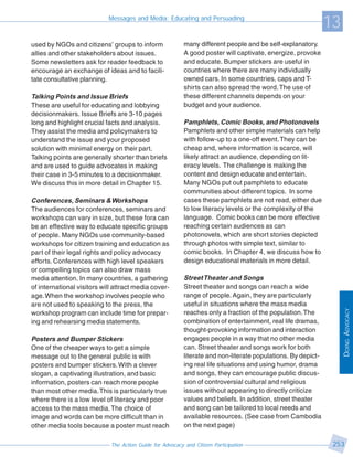 Messages and Media: Educating and Persuading
                                                                                                               13
used by NGOs and citizens’ groups to inform                many different people and be self-explanatory.
allies and other stakeholders about issues.                A good poster will captivate, energize, provoke
Some newsletters ask for reader feedback to                and educate. Bumper stickers are useful in
encourage an exchange of ideas and to facili-              countries where there are many individually
tate consultative planning.                                owned cars. In some countries, caps and T-
                                                           shirts can also spread the word. The use of
Talking Points and Issue Briefs                            these different channels depends on your
These are useful for educating and lobbying                budget and your audience.
decisionmakers. Issue Briefs are 3-10 pages
long and highlight crucial facts and analysis.             Pamphlets, Comic Books, and Photonovels
They assist the media and policymakers to                  Pamphlets and other simple materials can help
understand the issue and your proposed                     with follow-up to a one-off event. They can be
solution with minimal energy on their part.                cheap and, where information is scarce, will
Talking points are generally shorter than briefs           likely attract an audience, depending on lit-
and are used to guide advocates in making                  eracy levels. The challenge is making the
their case in 3-5 minutes to a decisionmaker.              content and design educate and entertain.
We discuss this in more detail in Chapter 15.              Many NGOs put out pamphlets to educate
                                                           communities about different topics. In some
Conferences, Seminars & Workshops                          cases these pamphlets are not read, either due
The audiences for conferences, seminars and                to low literacy levels or the complexity of the
workshops can vary in size, but these fora can             language. Comic books can be more effective
be an effective way to educate specific groups             reaching certain audiences as can
of people. Many NGOs use community-based                   photonovels, which are short stories depicted
workshops for citizen training and education as            through photos with simple text, similar to
part of their legal rights and policy advocacy             comic books. In Chapter 4, we discuss how to
efforts. Conferences with high level speakers              design educational materials in more detail.
or compelling topics can also draw mass
media attention. In many countries, a gathering            Street Theater and Songs
of international visitors will attract media cover-        Street theater and songs can reach a wide
age. When the workshop involves people who                 range of people. Again, they are particularly
are not used to speaking to the press, the                 useful in situations where the mass media




                                                                                                                    DOING ADVOCACY
workshop program can include time for prepar-              reaches only a fraction of the population. The
ing and rehearsing media statements.                       combination of entertainment, real life dramas,
                                                           thought-provoking information and interaction
Posters and Bumper Stickers                                engages people in a way that no other media
One of the cheaper ways to get a simple                    can. Street theater and songs work for both
message out to the general public is with                  literate and non-literate populations. By depict-
posters and bumper stickers. With a clever                 ing real life situations and using humor, drama
slogan, a captivating illustration, and basic              and songs, they can encourage public discus-
information, posters can reach more people                 sion of controversial cultural and religious
than most other media. This is particularly true           issues without appearing to directly criticize
where there is a low level of literacy and poor            values and beliefs. In addition, street theater
access to the mass media. The choice of                    and song can be tailored to local needs and
image and words can be more difficult than in              available resources. (See case from Cambodia
other media tools because a poster must reach              on the next page)

                             The Action Guide for Advocacy and Citizen Participation                            253
 