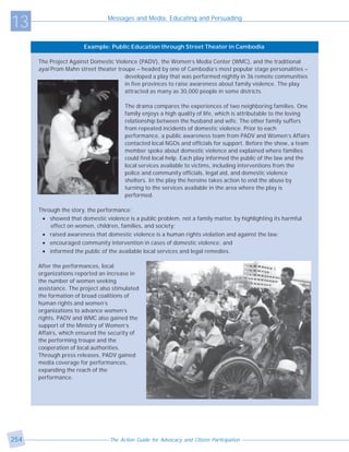 13                              Messages and Media: Educating and Persuading



                       Example: Public Education through Street Theater in Cambodia

      The Project Against Domestic Violence (PADV), the Women’s Media Center (WMC), and the traditional
      ayai Prom Mahn street theater troupe – headed by one of Cambodia’s most popular stage personalities –
                                       developed a play that was performed nightly in 36 remote communities
                                       in five provinces to raise awareness about family violence. The play
                                       attracted as many as 30,000 people in some districts.

                                       The drama compares the experiences of two neighboring families. One
                                       family enjoys a high quality of life, which is attributable to the loving
                                       relationship between the husband and wife. The other family suffers
                                       from repeated incidents of domestic violence. Prior to each
                                       performance, a public awareness team from PADV and Women’s Affairs
                                       contacted local NGOs and officials for support. Before the show, a team
                                       member spoke about domestic violence and explained where families
                                       could find local help. Each play informed the public of the law and the
                                       local services available to victims, including interventions from the
                                       police and community officials, legal aid, and domestic violence
                                       shelters. In the play the heroine takes action to end the abuse by
                                       turning to the services available in the area where the play is
                                       performed.

      Through the story, the performance:
       • showed that domestic violence is a public problem, not a family matter, by highlighting its harmful
          effect on women, children, families, and society;
       • raised awareness that domestic violence is a human rights violation and against the law;
       • encouraged community intervention in cases of domestic violence; and
       • informed the public of the available local services and legal remedies.

      After the performances, local
      organizations reported an increase in
      the number of women seeking
      assistance. The project also stimulated
      the formation of broad coalitions of
      human rights and women’s
      organizations to advance women’s
      rights. PADV and WMC also gained the
      support of the Ministry of Women’s
      Affairs, which ensured the security of
      the performing troupe and the
      cooperation of local authorities.
      Through press releases, PADV gained
      media coverage for performances,
      expanding the reach of the
      performance.




254                              The Action Guide for Advocacy and Citizen Participation
 