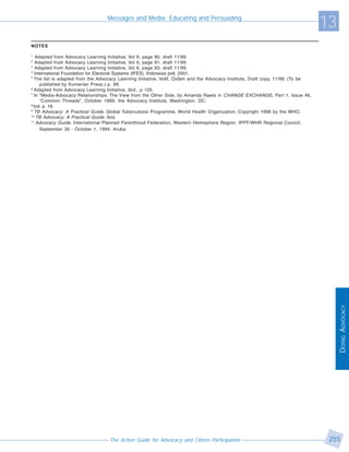 Messages and Media: Educating and Persuading
                                                                                                                                  13
NOTES

1
   Adapted from Advocacy Learning Initiative, Vol II, page 90, draft 11/99.
2
   Adapted from Advocacy Learning Initiative, Vol II, page 91, draft 11/99.
3
   Adapted from Advocacy Learning Initiative, Vol II, page 93, draft 11/99.
3
   International Foundation for Electoral Systems (IFES), Indonesia poll, 2001.
5
  The list is adapted from the Advocacy Learning Initiative, VolII, Oxfam and the Advocacy Institute, Draft copy, 11/99. (To be
      published by Kumarian Press.) p. 99.
6
  Adapted from Advocacy Learning Initiative, ibid., p 105.
7
  In “Media-Advocacy Relationships: The View from the Other Side, by Amanda Rawls in CHANGE EXCHANGE , Part 1, Issue #6,
      “Common Threads”, October 1999, the Advocacy Institute, Washington, DC.
8
  bid. p. 18.
9
  TB Advocacy: A Practical Guide. Global Tuberculosis Programme, World Health Organization. Copyright 1998 by the WHO.
10
    TB Advocacy: A Practical Guide. Ibid.
11
    Advocacy Guide. International Planned Parenthood Federation, Western Hemisphere Region. IPPF/WHR Regional Council.
      September 30 - October 1, 1994. Aruba.




                                                                                                                                       DOING ADVOCACY




                                   The Action Guide for Advocacy and Citizen Participation                                         255
 