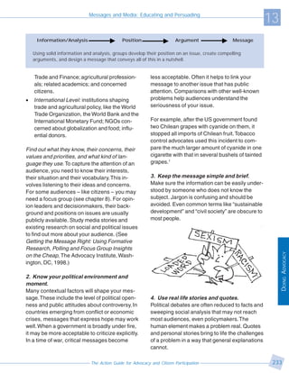 Messages and Media: Educating and Persuading
                                                                                                                 13
     Information/Analysis                     Position                    Argument                Message

    Using solid information and analysis, groups develop their position on an issue, create compelling
    arguments, and design a message that conveys all of this in a nutshell.


    Trade and Finance; agricultural profession-              less acceptable. Often it helps to link your
    als; related academics; and concerned                    message to another issue that has public
    citizens.                                                attention. Comparisons with other well-known
•   International Level: institutions shaping                problems help audiences understand the
    trade and agricultural policy, like the World            seriousness of your issue.
    Trade Organization, the World Bank and the
    International Monetary Fund; NGOs con-                   For example, after the US government found
    cerned about globalization and food; influ-              two Chilean grapes with cyanide on them, it
    ential donors.                                           stopped all imports of Chilean fruit. Tobacco
                                                             control advocates used this incident to com-
Find out what they know, their concerns, their               pare the much larger amount of cyanide in one
values and priorities, and what kind of lan-                 cigarette with that in several bushels of tainted
guage they use. To capture the attention of an               grapes.1
audience, you need to know their interests,
their situation and their vocabulary. This in-               3. Keep the message simple and brief.
volves listening to their ideas and concerns.                Make sure the information can be easily under-
For some audiences – like citizens – you may                 stood by someone who does not know the
need a focus group (see chapter 8). For opin-                subject. Jargon is confusing and should be
ion leaders and decisionmakers, their back-                  avoided. Even common terms like “sustainable
ground and positions on issues are usually                   development” and “civil society” are obscure to
publicly available. Study media stories and                  most people.
existing research on social and political issues
to find out more about your audience. (See
Getting the Message Right: Using Formative
Research, Polling and Focus Group Insights




                                                                                                                      DOING ADVOCACY
on the Cheap, The Advocacy Institute, Wash-
ington, DC, 1998.)

2. Know your political environment and
moment.
Many contextual factors will shape your mes-
sage. These include the level of political open-             4. Use real life stories and quotes.
ness and public attitudes about controversy. In              Political debates are often reduced to facts and
countries emerging from conflict or economic                 sweeping social analysis that may not reach
crises, messages that express hope may work                  most audiences, even policymakers. The
well. When a government is broadly under fire,               human element makes a problem real. Quotes
it may be more acceptable to criticize explicitly.           and personal stories bring to life the challenges
In a time of war, critical messages become                   of a problem in a way that general explanations
                                                             cannot.

                               The Action Guide for Advocacy and Citizen Participation                            233
 