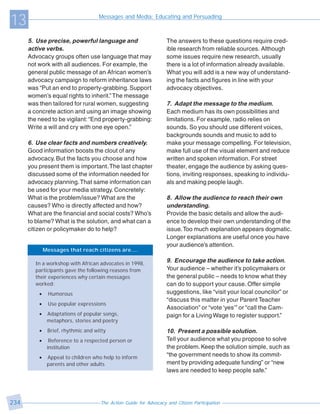 13                                   Messages and Media: Educating and Persuading



      5. Use precise, powerful language and                        The answers to these questions require cred-
      active verbs.                                                ible research from reliable sources. Although
      Advocacy groups often use language that may                  some issues require new research, usually
      not work with all audiences. For example, the                there is a lot of information already available.
      general public message of an African women’s                 What you will add is a new way of understand-
      advocacy campaign to reform inheritance laws                 ing the facts and figures in line with your
      was “Put an end to property-grabbing. Support                advocacy objectives.
      women’s equal rights to inherit.” The message
      was then tailored for rural women, suggesting                7. Adapt the message to the medium.
      a concrete action and using an image showing                 Each medium has its own possibilities and
      the need to be vigilant: “End property-grabbing:             limitations. For example, radio relies on
      Write a will and cry with one eye open.”                     sounds. So you should use different voices,
                                                                   backgrounds sounds and music to add to
      6. Use clear facts and numbers creatively.                   make your message compelling. For television,
      Good information boosts the clout of any                     make full use of the visual element and reduce
      advocacy. But the facts you choose and how                   written and spoken information. For street
      you present them is important. The last chapter              theater, engage the audience by asking ques-
      discussed some of the information needed for                 tions, inviting responses, speaking to individu-
      advocacy planning. That same information can                 als and making people laugh.
      be used for your media strategy. Concretely:
      What is the problem/issue? What are the                      8. Allow the audience to reach their own
      causes? Who is directly affected and how?                    understanding.
      What are the financial and social costs? Who’s               Provide the basic details and allow the audi-
      to blame? What is the solution, and what can a               ence to develop their own understanding of the
      citizen or policymaker do to help?                           issue. Too much explanation appears dogmatic.
                                                                   Longer explanations are useful once you have
                                                                   your audience’s attention.
              Messages that reach citizens are....

         In a workshop with African advocates in 1998,
                                                                   9. Encourage the audience to take action.
         participants gave the following reasons from              Your audience – whether it’s policymakers or
         their experiences why certain messages                    the general public – needs to know what they
         worked:                                                   can do to support your cause. Offer simple
          •     Humorous                                           suggestions, like “visit your local councilor” or
                                                                   “discuss this matter in your Parent Teacher
          •    Use popular expressions
                                                                   Association” or “vote ‘yes’” or “call the Cam-
          •    Adaptations of popular songs,                       paign for a Living Wage to register support.”
               metaphors, stories and poetry
          •    Brief, rhythmic and witty                           10. Present a possible solution.
          •     Reference to a respected person or                 Tell your audience what you propose to solve
               institution                                         the problem. Keep the solution simple, such as
          •    Appeal to children who help to inform               “the government needs to show its commit-
               parents and other adults                            ment by providing adequate funding” or “new
                                                                   laws are needed to keep people safe.”




234                                  The Action Guide for Advocacy and Citizen Participation
 