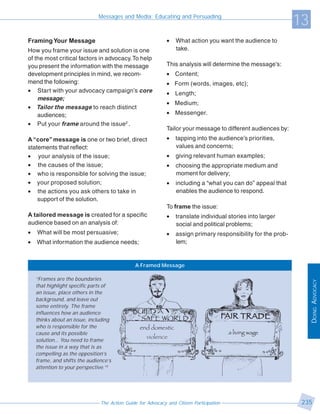 Messages and Media: Educating and Persuading
                                                                                                               13
Framing Your Message                                         •   What action you want the audience to
How you frame your issue and solution is one                     take.
of the most critical factors in advocacy. To help
you present the information with the message                 This analysis will determine the message’s:
development principles in mind, we recom-                    • Content;
mend the following:                                          • Form (words, images, etc);
• Start with your advocacy campaign’s core                   • Length;
    message;
                                                             • Medium;
• Tailor the message to reach distinct
    audiences;                                               • Messenger.
• Put your frame around the issue2 .
                                                             Tailor your message to different audiences by:
A “core” message is one or two brief, direct                 •   tapping into the audience’s priorities,
statements that reflect:                                         values and concerns;
• your analysis of the issue;                                •   giving relevant human examples;
• the causes of the issue;                                   •   choosing the appropriate medium and
• who is responsible for solving the issue;                      moment for delivery;
• your proposed solution;                                    •   including a “what you can do” appeal that
• the actions you ask others to take in                          enables the audience to respond.
    support of the solution.
                                                             To frame the issue:
A tailored message is created for a specific                 •   translate individual stories into larger
audience based on an analysis of:                                social and political problems;
•   What will be most persuasive;                            •   assign primary responsibility for the prob-
•   What information the audience needs;                         lem;


                                              A Framed Message

    “Frames are the boundaries




                                                                                                                    DOING ADVOCACY
    that highlight specific parts of
    an issue, place others in the
    background, and leave out
    some entirely. The frame
    influences how an audience
    thinks about an issue, including
    who is responsible for the
    cause and its possible
    solution… You need to frame
    the issue in a way that is as
    compelling as the opposition’s
    frame, and shifts the audience’s
    attention to your perspective.”3




                               The Action Guide for Advocacy and Citizen Participation                          235
 