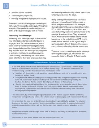 13                                      Messages and Media: Educating and Persuading



      •   present a clear solution;                                       not be easily understood by others, even those
      •   spell out your proposals;                                       who may care about the issue.

      •   develop images that highlight your values.
                                                                          Being on the political defensive can make
                                                                          advocacy groups forget that they need to
      The matrix on the following page can help you
                                                                          reach and persuade others. For example,
      frame your message by guiding you through an
                                                                          during the World Bank protests in Washington,
      analysis of the available media and the con-
                                                                          DC in 2000, a small group of activists was
      cerns of the audiences you wish to reach.
                                                                          asked what they wanted to communicate to the
                                                                          average American citizen. They answered:
      Pretesting Your Message
                                                                          “Guilt. Americans should feel bad for what’s
      Pretesting your message helps to ensure that                        happening in the rest of the world.” Trying to
      your intended audience understands and is                           make people feel bad is not a good way of
      engaged by it. Yet for many reasons, advo-                          gaining support. Poorly designed messages
      cates rarely pretest their message to make                          can confuse or alienate potential supporters.
      sure it appeals beyond the “converted”. Often,
      they assume that if the message sounds good                         The most common way to pre-test a message
      to activists, it will sound good to everyone.                       is through focus groups, which were dis-
      Unfortunately, this is rarely the case. Advo-                       cussed in detail in Chapter 8. To conduct a
      cates often have their own language that may

                                              Different Frames, Different Solutions

          In her book, Prime Time Activism: Media Strategies for Grassroots Organizations, Charlotte Ryan
          offers an example of how one event can be framed in many ways. The different frames affect the
          event’s meaning. Consider these three frames for the same event:
            • “An infant left sleeping in his crib was bitten repeatedly by rats while his 16 year old mother went
               to cash her welfare check.”
            • “An eight-month old South End boy was treated yesterday after being bitten by rats while sleeping
               in his crib. Tenants said that repeated requests for extermination had been ignored by the
               landlord. He claimed that the tenants did not properly dispose of their garbage.”
            • “Rats bit eight-month old Michael Burns five times yesterday as he napped in his crib. Burns is the
               latest victim of a rat epidemic plaguing inner-city neighborhoods. A Public Health Department
               spokesperson explained that federal and state cutbacks forced short-staffing at rat control and
               housing inspection programs.”

          “The first version, by emphasizing the age and actions of the mother, suggests that the problem is
          irresponsible teenagers having babies. The solution would be discouraging such irresponsible behavior.

          “In version two, the issue is a landlord-tenant dispute about responsibility for garbage. The solution
          depends on the reader’s perspective. Some readers will say there must be stronger enforcement of
          landlords’ responsibilities. Others will say that the laws must make it easier for a landlord to evict
          tenants.

          “Only the third version looks at larger issues such as how cuts in funding for basic services affect low-
          income communities.”

          From Advocacy for Social Justice: A Global Action and Reflection Guide, ibid. p 105.




236                                      The Action Guide for Advocacy and Citizen Participation
 