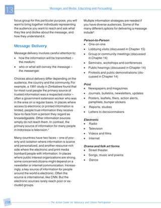 13                               Messages and Media: Educating and Persuading



      focus group for this particular purpose, you will         Multiple information strategies are needed if
      want to bring together individuals representing           you have diverse audiences. Some of the
      the audience you want to reach and ask what               many different options for delivering a message
      they like and dislike about the message, and              include5:
      how they understand it.
                                                                Person-to-Person
                                                                • One-on-one
      Message Delivery
                                                                •   Lobbying visits (discussed in Chapter 15)
      Message delivery involves careful attention to:           •   Group or community meetings (discussed
      •   how the information will be transmitted –                 in Chapter 14)
          the medium;                                           •   Seminars, workshops and conferences
      •   who or what will convey the message –                 •   Public hearings (discussed in Chapter 14)
          the messenger.
                                                                •   Protests and public demonstrations (dis-
                                                                    cussed in Chapter 14)
      Choices about delivery differ depending on the
      audience, the country and the community. For
                                                                Print
      example, a 1991 study in Zimbabwe found that
                                                                • Newspapers and magazines
      for most rural people the primary source of
      trusted information was a respected visitor –             •   Journals, bulletins, newsletters, updates
      often a government extension worker who was               •   Posters, leaflets, fliers, action alerts,
      in the area on a regular basis. In places where               pamphlets, bumper stickers
      access to electronic or printed information is            •    Reports, studies
      limited, people trust information they receive
                                                                •   Letters to decisionmakers
      face-to-face from a person they regard as
      knowledgeable. Other information sources
                                                                Electronic
      simply do not reach them. In contrast, the
                                                                • Radio
      primary source of information for many people
      in Indonesia is television.4                              •    Television
                                                                •   Videos and films
      Many countries have two faces – one of pov-               •    Internet
      erty and isolation where information is scarce
      and personalized, and another resource-rich               Drama and folk art forms
      side where the electronic and print media                 • Street theater
      bombard people with information. In places
                                                                •   Songs, music and poems
      where public interest organizations are strong,
      some concerned citizens might depend on a                 •    Dance
      newsletter or internet communication. Increas-
      ingly, a key source of information for people
      around the world is electronic. Often the
      source is international, like CNN. But the
      electronic sources rarely reach poor or ex-
      cluded groups.




238                               The Action Guide for Advocacy and Citizen Participation
 