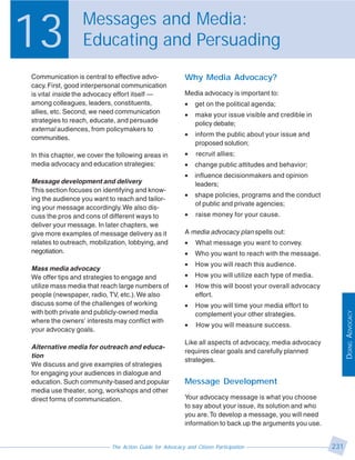 13                Messages and Media:
                  Educating and Persuading
Communication is central to effective advo-               Why Media Advocacy?
cacy. First, good interpersonal communication
is vital inside the advocacy effort itself —              Media advocacy is important to:
among colleagues, leaders, constituents,                  •   get on the political agenda;
allies, etc. Second, we need communication                •   make your issue visible and credible in
strategies to reach, educate, and persuade                    policy debate;
external audiences, from policymakers to
                                                          •   inform the public about your issue and
communities.
                                                              proposed solution;
In this chapter, we cover the following areas in          •   recruit allies;
media advocacy and education strategies:                  •   change public attitudes and behavior;
                                                          •   influence decisionmakers and opinion
Message development and delivery                              leaders;
This section focuses on identifying and know-
                                                          •   shape policies, programs and the conduct
ing the audience you want to reach and tailor-
                                                              of public and private agencies;
ing your message accordingly. We also dis-
cuss the pros and cons of different ways to               •   raise money for your cause.
deliver your message. In later chapters, we
give more examples of message delivery as it              A media advocacy plan spells out:
relates to outreach, mobilization, lobbying, and          •   What message you want to convey.
negotiation.                                              •   Who you want to reach with the message.
                                                          •   How you will reach this audience.
Mass media advocacy
We offer tips and strategies to engage and                •   How you will utilize each type of media.
utilize mass media that reach large numbers of            •   How this will boost your overall advocacy
people (newspaper, radio, TV, etc.). We also                  effort.
discuss some of the challenges of working                 •   How you will time your media effort to
with both private and publicly-owned media




                                                                                                                DOING ADVOCACY
                                                              complement your other strategies.
where the owners’ interests may conflict with
                                                          •   How you will measure success.
your advocacy goals.
                                                          Like all aspects of advocacy, media advocacy
Alternative media for outreach and educa-
                                                          requires clear goals and carefully planned
tion
                                                          strategies.
We discuss and give examples of strategies
for engaging your audiences in dialogue and
education. Such community-based and popular               Message Development
media use theater, song, workshops and other
direct forms of communication.                            Your advocacy message is what you choose
                                                          to say about your issue, its solution and who
                                                          you are. To develop a message, you will need
                                                          information to back up the arguments you use.


                            The Action Guide for Advocacy and Citizen Participation                       231
 