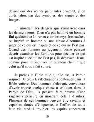 10
devant eux des scènes palpitantes d’intérêt, jalon
après jalon, par des symboles, des signes et des
images.
En montrant les dangers qui s’amassent dans
les derniers jours, Dieu n’a pas habilité un homme
fini quelconque à tirer au clair des mystères cachés,
ou inspiré un homme ou une classe d’hommes à
juger de ce qui est inspiré et de ce qui ne l’est pas.
Quand des hommes au jugement borné pensent
devoir examiner les Ecritures pour décider ce qui
est inspiré et ce qui ne l’est pas, ils dépassent Jésus,
comme pour lui indiquer un meilleur chemin que
celui qu’il nous a fait suivre.
Je prends la Bible telle qu’elle est, la Parole
inspirée. Je crois les déclarations contenues dans la
Bible entière. Des hommes s’élèvent, convaincus
d’avoir trouvé quelque chose à critiquer dans la
Parole de Dieu. Ils pensent faire preuve d’une
sagesse supérieure en montrant cela à d’autres.
Plusieurs de ces hommes peuvent être savants et
capables, doués d’éloquence, et l’effort de toute
leur vie tend à troubler les esprits concernant
 