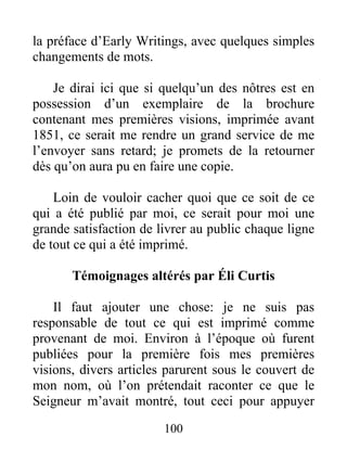 100
la préface d’Early Writings, avec quelques simples
changements de mots.
Je dirai ici que si quelqu’un des nôtres est en
possession d’un exemplaire de la brochure
contenant mes premières visions, imprimée avant
1851, ce serait me rendre un grand service de me
l’envoyer sans retard; je promets de la retourner
dès qu’on aura pu en faire une copie.
Loin de vouloir cacher quoi que ce soit de ce
qui a été publié par moi, ce serait pour moi une
grande satisfaction de livrer au public chaque ligne
de tout ce qui a été imprimé.
Témoignages altérés par Éli Curtis
Il faut ajouter une chose: je ne suis pas
responsable de tout ce qui est imprimé comme
provenant de moi. Environ à l’époque où furent
publiées pour la première fois mes premières
visions, divers articles parurent sous le couvert de
mon nom, où l’on prétendait raconter ce que le
Seigneur m’avait montré, tout ceci pour appuyer
 