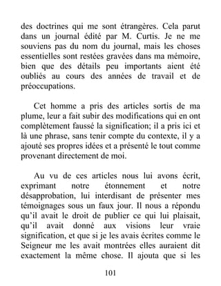 101
des doctrines qui me sont étrangères. Cela parut
dans un journal édité par M. Curtis. Je ne me
souviens pas du nom du journal, mais les choses
essentielles sont restées gravées dans ma mémoire,
bien que des détails peu importants aient été
oubliés au cours des années de travail et de
préoccupations.
Cet homme a pris des articles sortis de ma
plume, leur a fait subir des modifications qui en ont
complètement faussé la signification; il a pris ici et
là une phrase, sans tenir compte du contexte, il y a
ajouté ses propres idées et a présenté le tout comme
provenant directement de moi.
Au vu de ces articles nous lui avons écrit,
exprimant notre étonnement et notre
désapprobation, lui interdisant de présenter mes
témoignages sous un faux jour. Il nous a répondu
qu’il avait le droit de publier ce qui lui plaisait,
qu’il avait donné aux visions leur vraie
signification, et que si je les avais écrites comme le
Seigneur me les avait montrées elles auraient dit
exactement la même chose. Il ajouta que si les
 