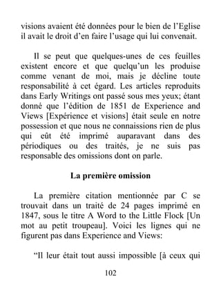 102
visions avaient été données pour le bien de l’Eglise
il avait le droit d’en faire l’usage qui lui convenait.
Il se peut que quelques-unes de ces feuilles
existent encore et que quelqu’un les produise
comme venant de moi, mais je décline toute
responsabilité à cet égard. Les articles reproduits
dans Early Writings ont passé sous mes yeux; étant
donné que l’édition de 1851 de Experience and
Views [Expérience et visions] était seule en notre
possession et que nous ne connaissions rien de plus
qui eût été imprimé auparavant dans des
périodiques ou des traités, je ne suis pas
responsable des omissions dont on parle.
La première omission
La première citation mentionnée par C se
trouvait dans un traité de 24 pages imprimé en
1847, sous le titre A Word to the Little Flock [Un
mot au petit troupeau]. Voici les lignes qui ne
figurent pas dans Experience and Views:
“Il leur était tout aussi impossible [à ceux qui
 