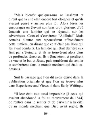 104
”Mais bientôt quelques-uns se lassèrent et
dirent que la cité était encore fort éloignée et qu’ils
avaient pensé y arriver plus tôt. Alors Jésus les
encouragea en élevant son bras droit glorieux d’où
émanait une lumière qui se répandit sur les
adventistes. Ceux-ci s’écrièrent: “Alléluia!” Mais
certains d’entre eux repoussèrent effrontément
cette lumière, en disant que ce n’était pas Dieu qui
les avait conduits. La lumière qui était derrière eux
finit par s’éteindre, et ils se trouvèrent alors dans
de profondes ténèbres. Ils trébuchèrent et perdirent
de vue et le but et Jésus, puis tombèrent du sentier
et sombrèrent dans le monde méchant qui était au-
dessous.”
Suit le passage que l’on dit avoir existé dans la
publication originale et que l’on ne trouve plus
dans Experience and Views ni dans Early Writings:
“Il leur était tout aussi impossible [à ceux qui
avaient abandonné la foi au mouvement de 1844]
de rentrer dans le sentier et de parvenir à la cité,
qu’au monde méchant que Dieu avait rejeté. Ils
 