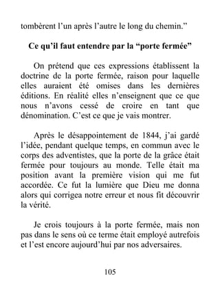 105
tombèrent l’un après l’autre le long du chemin.”
Ce qu’il faut entendre par la “porte fermée”
On prétend que ces expressions établissent la
doctrine de la porte fermée, raison pour laquelle
elles auraient été omises dans les dernières
éditions. En réalité elles n’enseignent que ce que
nous n’avons cessé de croire en tant que
dénomination. C’est ce que je vais montrer.
Après le désappointement de 1844, j’ai gardé
l’idée, pendant quelque temps, en commun avec le
corps des adventistes, que la porte de la grâce était
fermée pour toujours au monde. Telle était ma
position avant la première vision qui me fut
accordée. Ce fut la lumière que Dieu me donna
alors qui corrigea notre erreur et nous fit découvrir
la vérité.
Je crois toujours à la porte fermée, mais non
pas dans le sens où ce terme était employé autrefois
et l’est encore aujourd’hui par nos adversaires.
 
