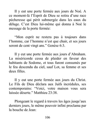 106
Il y eut une porte fermée aux jours de Noé. A
ce moment-là l’Esprit de Dieu se retira d’une race
pécheresse qui périt submergée dans les eaux du
déluge. C’est Dieu lui-même qui donna à Noé le
message de la porte fermée:
“Mon esprit ne restera pas à toujours dans
l’homme, car l’homme n’est que chair, et ses jours
seront de cent vingt ans.” Genèse 6:3.
Il y eut une porte fermée aux jours d’Abraham.
La miséricorde cessa de plaider en faveur des
habitants de Sodome, et tous furent consumés par
le feu descendu du ciel, sauf Lot, sa femme et ses
deux filles.
Il y eut une porte fermée aux jours du Christ.
Le Fils de Dieu déclara aux Juifs incrédules, ses
contemporains: “Voici, votre maison vous sera
laissée déserte.” Matthieu 23:38.
Plongeant le regard à travers les âges jusqu’aux
derniers jours, le même pouvoir infini proclama par
la bouche de Jean:
 