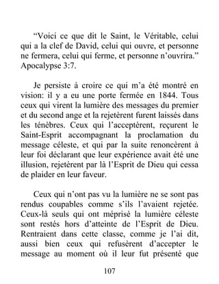 107
“Voici ce que dit le Saint, le Véritable, celui
qui a la clef de David, celui qui ouvre, et personne
ne fermera, celui qui ferme, et personne n’ouvrira.”
Apocalypse 3:7.
Je persiste à croire ce qui m’a été montré en
vision: il y a eu une porte fermée en 1844. Tous
ceux qui virent la lumière des messages du premier
et du second ange et la rejetèrent furent laissés dans
les ténèbres. Ceux qui l’acceptèrent, reçurent le
Saint-Esprit accompagnant la proclamation du
message céleste, et qui par la suite renoncèrent à
leur foi déclarant que leur expérience avait été une
illusion, rejetèrent par là l’Esprit de Dieu qui cessa
de plaider en leur faveur.
Ceux qui n’ont pas vu la lumière ne se sont pas
rendus coupables comme s’ils l’avaient rejetée.
Ceux-là seuls qui ont méprisé la lumière céleste
sont restés hors d’atteinte de l’Esprit de Dieu.
Rentraient dans cette classe, comme je l’ai dit,
aussi bien ceux qui refusèrent d’accepter le
message au moment où il leur fut présenté que
 
