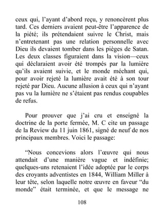 108
ceux qui, l’ayant d’abord reçu, y renoncèrent plus
tard. Ces derniers avaient peut-être l’apparence de
la piété; ils prétendaient suivre le Christ, mais
n’entretenant pas une relation personnelle avec
Dieu ils devaient tomber dans les pièges de Satan.
Les deux classes figuraient dans la vision—ceux
qui déclaraient avoir été trompés par la lumière
qu’ils avaient suivie, et le monde méchant qui,
pour avoir rejeté la lumière avait été à son tour
rejeté par Dieu. Aucune allusion à ceux qui n’ayant
pas vu la lumière ne s’étaient pas rendus coupables
de refus.
Pour prouver que j’ai cru et enseigné la
doctrine de la porte fermée, M. C cite un passage
de la Review du 11 juin 1861, signé de neuf de nos
principaux membres. Voici le passage:
“Nous concevions alors l’œuvre qui nous
attendait d’une manière vague et indéfinie;
quelques-uns retenaient l’idée adoptée par le corps
des croyants adventistes en 1844, William Miller à
leur tête, selon laquelle notre œuvre en faveur “du
monde” était terminée, et que le message ne
 