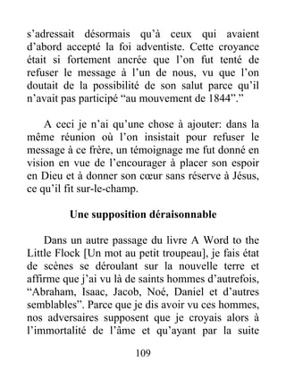 109
s’adressait désormais qu’à ceux qui avaient
d’abord accepté la foi adventiste. Cette croyance
était si fortement ancrée que l’on fut tenté de
refuser le message à l’un de nous, vu que l’on
doutait de la possibilité de son salut parce qu’il
n’avait pas participé “au mouvement de 1844”.”
A ceci je n’ai qu’une chose à ajouter: dans la
même réunion où l’on insistait pour refuser le
message à ce frère, un témoignage me fut donné en
vision en vue de l’encourager à placer son espoir
en Dieu et à donner son cœur sans réserve à Jésus,
ce qu’il fit sur-le-champ.
Une supposition déraisonnable
Dans un autre passage du livre A Word to the
Little Flock [Un mot au petit troupeau], je fais état
de scènes se déroulant sur la nouvelle terre et
affirme que j’ai vu là de saints hommes d’autrefois,
“Abraham, Isaac, Jacob, Noé, Daniel et d’autres
semblables”. Parce que je dis avoir vu ces hommes,
nos adversaires supposent que je croyais alors à
l’immortalité de l’âme et qu’ayant par la suite
 