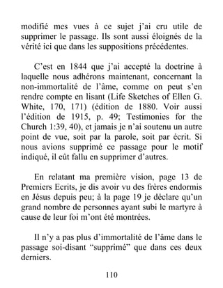 110
modifié mes vues à ce sujet j’ai cru utile de
supprimer le passage. Ils sont aussi éloignés de la
vérité ici que dans les suppositions précédentes.
C’est en 1844 que j’ai accepté la doctrine à
laquelle nous adhérons maintenant, concernant la
non-immortalité de l’âme, comme on peut s’en
rendre compte en lisant (Life Sketches of Ellen G.
White, 170, 171) (édition de 1880. Voir aussi
l’édition de 1915, p. 49; Testimonies for the
Church 1:39, 40), et jamais je n’ai soutenu un autre
point de vue, soit par la parole, soit par écrit. Si
nous avions supprimé ce passage pour le motif
indiqué, il eût fallu en supprimer d’autres.
En relatant ma première vision, page 13 de
Premiers Ecrits, je dis avoir vu des frères endormis
en Jésus depuis peu; à la page 19 je déclare qu’un
grand nombre de personnes ayant subi le martyre à
cause de leur foi m’ont été montrées.
Il n’y a pas plus d’immortalité de l’âme dans le
passage soi-disant “supprimé” que dans ces deux
derniers.
 