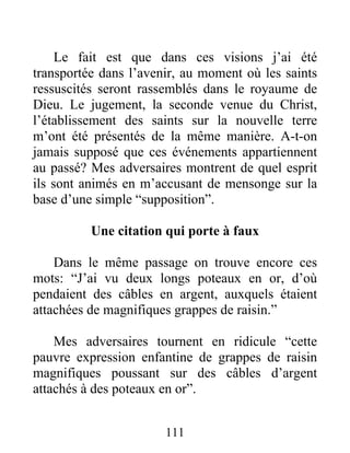 111
Le fait est que dans ces visions j’ai été
transportée dans l’avenir, au moment où les saints
ressuscités seront rassemblés dans le royaume de
Dieu. Le jugement, la seconde venue du Christ,
l’établissement des saints sur la nouvelle terre
m’ont été présentés de la même manière. A-t-on
jamais supposé que ces événements appartiennent
au passé? Mes adversaires montrent de quel esprit
ils sont animés en m’accusant de mensonge sur la
base d’une simple “supposition”.
Une citation qui porte à faux
Dans le même passage on trouve encore ces
mots: “J’ai vu deux longs poteaux en or, d’où
pendaient des câbles en argent, auxquels étaient
attachées de magnifiques grappes de raisin.”
Mes adversaires tournent en ridicule “cette
pauvre expression enfantine de grappes de raisin
magnifiques poussant sur des câbles d’argent
attachés à des poteaux en or”.
 