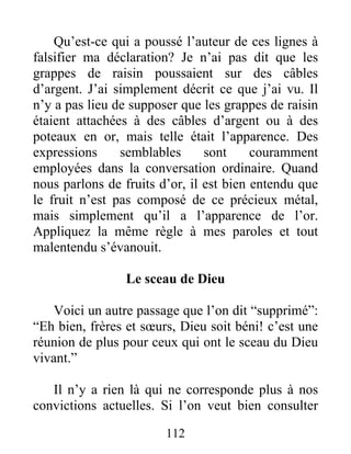 112
Qu’est-ce qui a poussé l’auteur de ces lignes à
falsifier ma déclaration? Je n’ai pas dit que les
grappes de raisin poussaient sur des câbles
d’argent. J’ai simplement décrit ce que j’ai vu. Il
n’y a pas lieu de supposer que les grappes de raisin
étaient attachées à des câbles d’argent ou à des
poteaux en or, mais telle était l’apparence. Des
expressions semblables sont couramment
employées dans la conversation ordinaire. Quand
nous parlons de fruits d’or, il est bien entendu que
le fruit n’est pas composé de ce précieux métal,
mais simplement qu’il a l’apparence de l’or.
Appliquez la même règle à mes paroles et tout
malentendu s’évanouit.
Le sceau de Dieu
Voici un autre passage que l’on dit “supprimé”:
“Eh bien, frères et sœurs, Dieu soit béni! c’est une
réunion de plus pour ceux qui ont le sceau du Dieu
vivant.”
Il n’y a rien là qui ne corresponde plus à nos
convictions actuelles. Si l’on veut bien consulter
 