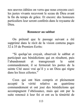 113
nos œuvres éditées on verra que nous croyons ceci:
les justes vivants recevront le sceau de Dieu avant
la fin du temps de grâce. Et encore: des honneurs
particuliers leur seront conférés dans le royaume de
Dieu.
Renoncer au sabbat
On prétend que le passage suivant a été
supprimé dans le récit de la vision contenu pages
32 à 35 de Premiers Ecrits:
“Si quelqu’un croyait, observait le sabbat et
participait aux bénédictions qui en résultent, puis
l’abandonnait et transgressait le saint
commandement, il se fermerait les portes de la
sainte Cité aussi vrai qu’il y a un Dieu qui règne
dans les lieux célestes.”
Ceux qui ont bien compris et pleinement
accepté la vérité relative au quatrième
commandement et ont joui des bénédictions qui
accompagnent l’obéissance, mais qui ont par la
suite renoncé à leur foi et ont eu la témérité de
 