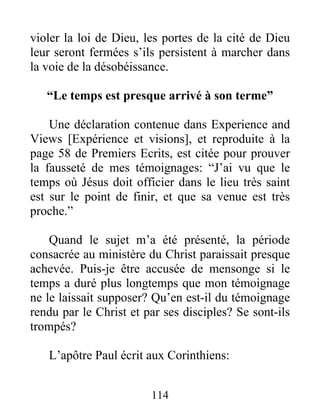 114
violer la loi de Dieu, les portes de la cité de Dieu
leur seront fermées s’ils persistent à marcher dans
la voie de la désobéissance.
“Le temps est presque arrivé à son terme”
Une déclaration contenue dans Experience and
Views [Expérience et visions], et reproduite à la
page 58 de Premiers Ecrits, est citée pour prouver
la fausseté de mes témoignages: “J’ai vu que le
temps où Jésus doit officier dans le lieu très saint
est sur le point de finir, et que sa venue est très
proche.”
Quand le sujet m’a été présenté, la période
consacrée au ministère du Christ paraissait presque
achevée. Puis-je être accusée de mensonge si le
temps a duré plus longtemps que mon témoignage
ne le laissait supposer? Qu’en est-il du témoignage
rendu par le Christ et par ses disciples? Se sont-ils
trompés?
L’apôtre Paul écrit aux Corinthiens:
 