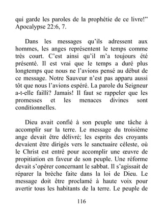 116
qui garde les paroles de la prophétie de ce livre!”
Apocalypse 22:6, 7.
Dans les messages qu’ils adressent aux
hommes, les anges représentent le temps comme
très court. C’est ainsi qu’il m’a toujours été
présenté. Il est vrai que le temps a duré plus
longtemps que nous ne l’avions pensé au début de
ce message. Notre Sauveur n’est pas apparu aussi
tôt que nous l’avions espéré. La parole du Seigneur
a-t-elle failli? Jamais! Il faut se rappeler que les
promesses et les menaces divines sont
conditionnelles.
Dieu avait confié à son peuple une tâche à
accomplir sur la terre. Le message du troisième
ange devait être délivré; les esprits des croyants
devaient être dirigés vers le sanctuaire céleste, où
le Christ est entré pour accomplir une œuvre de
propitiation en faveur de son peuple. Une réforme
devait s’opérer concernant le sabbat. Il s’agissait de
réparer la brèche faite dans la loi de Dieu. Le
message doit être proclamé à haute voix pour
avertir tous les habitants de la terre. Le peuple de
 