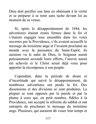 117
Dieu doit purifier son âme en obéissant à la vérité
et se préparer à se tenir sans tache devant lui au
moment de sa venue.
Si, après le désappointement de 1844, les
adventistes étaient restés fermes dans la foi et
s’étaient engagés tous ensemble dans les voies
ouvertes par la Providence, s’ils avaient accueilli le
message du troisième ange et l’avaient proclamé au
monde avec la puissance du Saint-Esprit, ils
auraient vu le salut de Dieu, le Seigneur aurait
puissamment secondé leurs efforts, l’œuvre aurait
été achevée et le Christ serait déjà venu pour
apporter la récompense à son peuple.
Cependant, dans la période de doute et
d’incertitude qui suivit le désappointement, de
nombreux adventistes ont perdu la foi. Des
dissensions et des divisions se sont produites. La
plupart se sont opposés par la parole et par la
plume à ceux qui, en petit nombre, fidèles à la
Providence, ont accepté la réforme du sabbat et ont
entrepris de proclamer le message du troisième
ange. Plusieurs, qui auraient dû vouer leur temps et
 