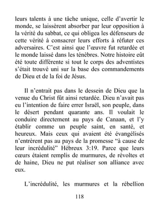 118
leurs talents à une tâche unique, celle d’avertir le
monde, se laissèrent absorber par leur opposition à
la vérité du sabbat, ce qui obligea les défenseurs de
cette vérité à consacrer leurs efforts à réfuter ces
adversaires. C’est ainsi que l’œuvre fut retardée et
le monde laissé dans les ténèbres. Notre histoire eût
été toute différente si tout le corps des adventistes
s’était trouvé uni sur la base des commandements
de Dieu et de la foi de Jésus.
Il n’entrait pas dans le dessein de Dieu que la
venue du Christ fût ainsi retardée. Dieu n’avait pas
eu l’intention de faire errer Israël, son peuple, dans
le désert pendant quarante ans. Il voulait le
conduire directement au pays de Canaan, et l’y
établir comme un peuple saint, en santé, et
heureux. Mais ceux qui avaient été évangélisés
n’entrèrent pas au pays de la promesse “à cause de
leur incrédulité” Hébreux 3:19. Parce que leurs
cœurs étaient remplis de murmures, de révoltes et
de haine, Dieu ne put réaliser son alliance avec
eux.
L’incrédulité, les murmures et la rébellion
 