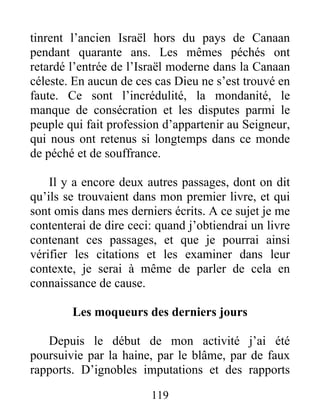 119
tinrent l’ancien Israël hors du pays de Canaan
pendant quarante ans. Les mêmes péchés ont
retardé l’entrée de l’Israël moderne dans la Canaan
céleste. En aucun de ces cas Dieu ne s’est trouvé en
faute. Ce sont l’incrédulité, la mondanité, le
manque de consécration et les disputes parmi le
peuple qui fait profession d’appartenir au Seigneur,
qui nous ont retenus si longtemps dans ce monde
de péché et de souffrance.
Il y a encore deux autres passages, dont on dit
qu’ils se trouvaient dans mon premier livre, et qui
sont omis dans mes derniers écrits. A ce sujet je me
contenterai de dire ceci: quand j’obtiendrai un livre
contenant ces passages, et que je pourrai ainsi
vérifier les citations et les examiner dans leur
contexte, je serai à même de parler de cela en
connaissance de cause.
Les moqueurs des derniers jours
Depuis le début de mon activité j’ai été
poursuivie par la haine, par le blâme, par de faux
rapports. D’ignobles imputations et des rapports
 