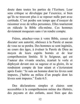 12
doute dans toutes les parties de l’Ecriture. Leur
sens critique se développe par l’exercice, si bien
qu’ils ne trouvent plus à se reposer nulle part avec
certitude. C’est perdre son temps que d’essayer de
raisonner avec de telles personnes. Elles tourneront
en ridicule la Bible elle-même. Ces hommes
deviennent moqueurs sans s’en rendre compte.
Frères, attachez-vous à votre Bible, cessez de
discuter son autorité, obéissez à la Parole et aucun
de vous ne se perdra. Des hommes se sont ingéniés,
au cours des âges, à évaluer la Parole de Dieu au
moyen de leurs esprits bornés et de leur
compréhension limitée. Si le Seigneur, qui est
l’auteur des vivants oracles, écartait le voile et
déployait devant eux sa sagesse et sa gloire, ils se
rendraient compte de leur néant et s’écrieraient
après Esaïe: “Je suis un homme dont les lèvres sont
impures, j’habite au milieu d’un peuple dont les
lèvres sont impures.” Ésaïe 6:5.
Des déclarations simples et claires sont
accessibles à la compréhension même des illettrés,
des paysans et des enfants, aussi bien que des
 