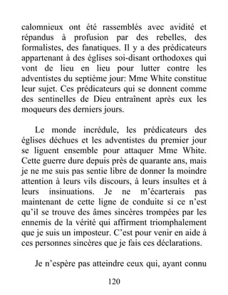 120
calomnieux ont été rassemblés avec avidité et
répandus à profusion par des rebelles, des
formalistes, des fanatiques. Il y a des prédicateurs
appartenant à des églises soi-disant orthodoxes qui
vont de lieu en lieu pour lutter contre les
adventistes du septième jour: Mme White constitue
leur sujet. Ces prédicateurs qui se donnent comme
des sentinelles de Dieu entraînent après eux les
moqueurs des derniers jours.
Le monde incrédule, les prédicateurs des
églises déchues et les adventistes du premier jour
se liguent ensemble pour attaquer Mme White.
Cette guerre dure depuis près de quarante ans, mais
je ne me suis pas sentie libre de donner la moindre
attention à leurs vils discours, à leurs insultes et à
leurs insinuations. Je ne m’écarterais pas
maintenant de cette ligne de conduite si ce n’est
qu’il se trouve des âmes sincères trompées par les
ennemis de la vérité qui affirment triomphalement
que je suis un imposteur. C’est pour venir en aide à
ces personnes sincères que je fais ces déclarations.
Je n’espère pas atteindre ceux qui, ayant connu
 