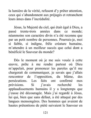 121
la lumière de la vérité, refusent d’y prêter attention,
ceux qui s’abandonnent aux préjugés et retranchent
leurs âmes dans l’incrédulité.
Jésus, la Majesté du ciel, qui était égal à Dieu, a
passé trente-trois années dans ce monde;
néanmoins son caractère divin n’a été reconnu que
par un petit nombre de personnes. Pourrais-je, moi
si faible, si indigne, frêle créature humaine,
m’attendre à un meilleur succès que celui dont a
bénéficié le Sauveur du monde?
Dès le moment où je me suis vouée à cette
œuvre, prête à me rendre partout où Dieu
m’appelait, pour prononcer les paroles qu’il me
chargerait de communiquer, je savais que j’allais
rencontrer de l’opposition, du blâme, des
persécutions. Les faits ont confirmé mes
prévisions. Si j’avais recherché les
applaudissements humains il y a longtemps que
j’eusse été découragée. Mais j’ai regardé à Jésus,
lui qui, bien que sans défaut, a été attaqué par des
langues mensongères. Des hommes qui avaient de
hautes prétentions de piété suivaient le Sauveur en
 